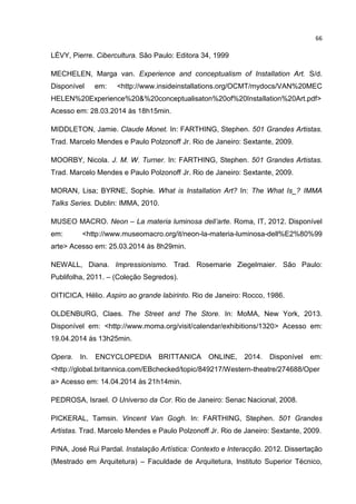 66
LÉVY, Pierre. Cibercultura. São Paulo: Editora 34, 1999
MECHELEN, Marga van. Experience and conceptualism of Installation Art. S/d.
Disponível em: <http://www.insideinstallations.org/OCMT/mydocs/VAN%20MEC
HELEN%20Experience%20&%20conceptualisaton%20of%20Installation%20Art.pdf>
Acesso em: 28.03.2014 às 18h15min.
MIDDLETON, Jamie. Claude Monet. In: FARTHING, Stephen. 501 Grandes Artistas.
Trad. Marcelo Mendes e Paulo Polzonoff Jr. Rio de Janeiro: Sextante, 2009.
MOORBY, Nicola. J. M. W. Turner. In: FARTHING, Stephen. 501 Grandes Artistas.
Trad. Marcelo Mendes e Paulo Polzonoff Jr. Rio de Janeiro: Sextante, 2009.
MORAN, Lisa; BYRNE, Sophie. What is Installation Art? In: The What Is_? IMMA
Talks Series. Dublin: IMMA, 2010.
MUSEO MACRO. Neon – La materia luminosa dell’arte. Roma, IT, 2012. Disponível
em: <http://www.museomacro.org/it/neon-la-materia-luminosa-dell%E2%80%99
arte> Acesso em: 25.03.2014 às 8h29min.
NEWALL, Diana. Impressionismo. Trad. Rosemarie Ziegelmaier. São Paulo:
Publifolha, 2011. – (Coleção Segredos).
OITICICA, Hélio. Aspiro ao grande labirinto. Rio de Janeiro: Rocco, 1986.
OLDENBURG, Claes. The Street and The Store. In: MoMA, New York, 2013.
Disponível em: <http://www.moma.org/visit/calendar/exhibitions/1320> Acesso em:
19.04.2014 às 13h25min.
Opera. In. ENCYCLOPEDIA BRITTANICA ONLINE, 2014. Disponível em:
<http://global.britannica.com/EBchecked/topic/849217/Western-theatre/274688/Oper
a> Acesso em: 14.04.2014 às 21h14min.
PEDROSA, Israel. O Universo da Cor. Rio de Janeiro: Senac Nacional, 2008.
PICKERAL, Tamsin. Vincent Van Gogh. In: FARTHING, Stephen. 501 Grandes
Artistas. Trad. Marcelo Mendes e Paulo Polzonoff Jr. Rio de Janeiro: Sextante, 2009.
PINA, José Rui Pardal. Instalação Artística: Contexto e Interacção. 2012. Dissertação
(Mestrado em Arquitetura) – Faculdade de Arquitetura, Instituto Superior Técnico,
 