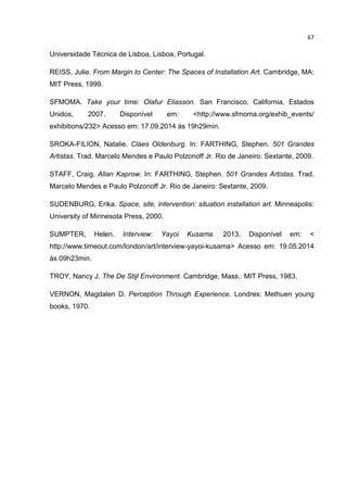 67
Universidade Técnica de Lisboa, Lisboa, Portugal.
REISS, Julie. From Margin to Center: The Spaces of Installation Art. Cambridge, MA:
MIT Press, 1999.
SFMOMA. Take your time: Olafur Eliasson. San Francisco, California, Estados
Unidos, 2007. Disponível em: <http://www.sfmoma.org/exhib_events/
exhibitions/232> Acesso em: 17.09.2014 às 19h29min.
SROKA-FILION, Natalie. Claes Oldenburg. In: FARTHING, Stephen. 501 Grandes
Artistas. Trad. Marcelo Mendes e Paulo Polzonoff Jr. Rio de Janeiro: Sextante, 2009.
STAFF, Craig. Allan Kaprow. In: FARTHING, Stephen. 501 Grandes Artistas. Trad.
Marcelo Mendes e Paulo Polzonoff Jr. Rio de Janeiro: Sextante, 2009.
SUDENBURG, Erika. Space, site, intervention: situation installation art. Minneapolis:
University of Minnesota Press, 2000.
SUMPTER, Helen. Interview: Yayoi Kusama. 2013. Disponível em: <
http://www.timeout.com/london/art/interview-yayoi-kusama> Acesso em: 19.05.2014
às 09h23min.
TROY, Nancy J. The De Stijl Environment. Cambridge, Mass.: MIT Press, 1983.
VERNON, Magdalen D. Perception Through Experience. Londres: Methuen young
books, 1970.
 