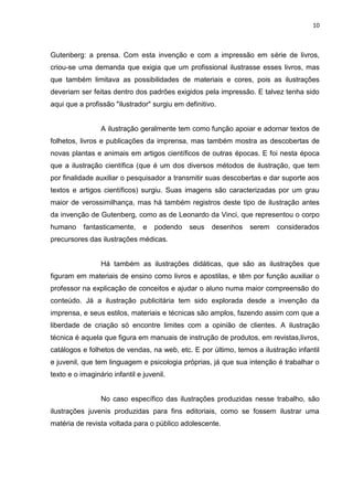 10
Gutenberg: a prensa. Com esta invenção e com a impressão em série de livros,
criou-se uma demanda que exigia que um profissional ilustrasse esses livros, mas
que também limitava as possibilidades de materiais e cores, pois as ilustrações
deveriam ser feitas dentro dos padrões exigidos pela impressão. E talvez tenha sido
aqui que a profissão "ilustrador" surgiu em definitivo.
A ilustração geralmente tem como função apoiar e adornar textos de
folhetos, livros e publicações da imprensa, mas também mostra as descobertas de
novas plantas e animais em artigos científicos de outras épocas. E foi nesta época
que a ilustração científica (que é um dos diversos métodos de ilustração, que tem
por finalidade auxiliar o pesquisador a transmitir suas descobertas e dar suporte aos
textos e artigos científicos) surgiu. Suas imagens são caracterizadas por um grau
maior de verossimilhança, mas há também registros deste tipo de ilustração antes
da invenção de Gutenberg, como as de Leonardo da Vinci, que representou o corpo
humano fantasticamente, e podendo seus desenhos serem considerados
precursores das ilustrações médicas.
Há também as ilustrações didáticas, que são as ilustrações que
figuram em materiais de ensino como livros e apostilas, e têm por função auxiliar o
professor na explicação de conceitos e ajudar o aluno numa maior compreensão do
conteúdo. Já a ilustração publicitária tem sido explorada desde a invenção da
imprensa, e seus estilos, materiais e técnicas são amplos, fazendo assim com que a
liberdade de criação só encontre limites com a opinião de clientes. A ilustração
técnica é aquela que figura em manuais de instrução de produtos, em revistas,livros,
catálogos e folhetos de vendas, na web, etc. E por último, temos a ilustração infantil
e juvenil, que tem linguagem e psicologia próprias, já que sua intenção é trabalhar o
texto e o imaginário infantil e juvenil.
No caso específico das ilustrações produzidas nesse trabalho, são
ilustrações juvenis produzidas para fins editoriais, como se fossem ilustrar uma
matéria de revista voltada para o público adolescente.
 