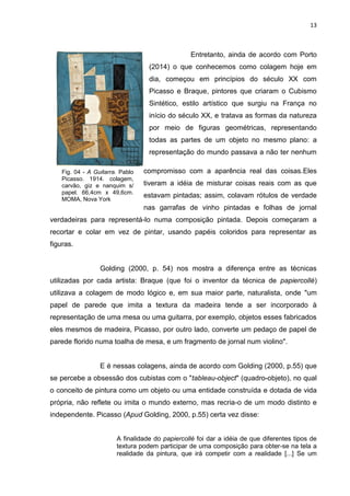13
Fig. 04 - A Guitarra. Pablo
Picasso. 1914. colagem,
carvão, giz e nanquim s/
papel. 66,4cm x 49,6cm.
MOMA, Nova York
Entretanto, ainda de acordo com Porto
(2014) o que conhecemos como colagem hoje em
dia, começou em princípios do século XX com
Picasso e Braque, pintores que criaram o Cubismo
Sintético, estilo artístico que surgiu na França no
início do século XX, e tratava as formas da natureza
por meio de figuras geométricas, representando
todas as partes de um objeto no mesmo plano: a
representação do mundo passava a não ter nenhum
compromisso com a aparência real das coisas.Eles
tiveram a idéia de misturar coisas reais com as que
estavam pintadas; assim, colavam rótulos de verdade
nas garrafas de vinho pintadas e folhas de jornal
verdadeiras para representá-lo numa composição pintada. Depois começaram a
recortar e colar em vez de pintar, usando papéis coloridos para representar as
figuras.
Golding (2000, p. 54) nos mostra a diferença entre as técnicas
utilizadas por cada artista: Braque (que foi o inventor da técnica de papiercollé)
utilizava a colagem de modo lógico e, em sua maior parte, naturalista, onde "um
papel de parede que imita a textura da madeira tende a ser incorporado à
representação de uma mesa ou uma guitarra, por exemplo, objetos esses fabricados
eles mesmos de madeira, Picasso, por outro lado, converte um pedaço de papel de
parede florido numa toalha de mesa, e um fragmento de jornal num violino".
E é nessas colagens, ainda de acordo com Golding (2000, p.55) que
se percebe a obsessão dos cubistas com o "tableau-object" (quadro-objeto), no qual
o conceito de pintura como um objeto ou uma entidade construída e dotada de vida
própria, não reflete ou imita o mundo externo, mas recria-o de um modo distinto e
independente. Picasso (Apud Golding, 2000, p.55) certa vez disse:
A finalidade do papiercollé foi dar a idéia de que diferentes tipos de
textura podem participar de uma composição para obter-se na tela a
realidade da pintura, que irá competir com a realidade [...] Se um
 