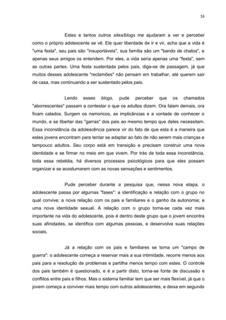 16
Estes e tantos outros sites/blogs me ajudaram a ver e perceber
como o próprio adolescente se vê. Ele quer liberdade de ir e vir, acha que a vida é
"uma festa", seu pais são "insuportáveis", sua família são um "bando de chatos", e
apenas seus amigos os entendem. Por eles, a vida seria apenas uma "festa", sem
as outras partes. Uma festa sustentada pelos pais, diga-se de passagem, já que
muitos desses adolescente "reclamões" não pensam em trabalhar, até querem sair
de casa, mas continuando a ser sustentado pelos pais.
Lendo esses blogs, pude perceber que os chamados
"aborrescentes" passam a contestar o que os adultos dizem. Ora falam demais, ora
ficam calados. Surgem os namoricos, as implicâncias e a vontade de conhecer o
mundo, e se libertar das "garras" dos pais ao mesmo tempo que deles necessitam.
Essa inconstância da adolescência parece vir do fato de que esta é a maneira que
estes jovens encontram para tentar se adaptar ao fato de não serem mais crianças e
tampouco adultos. Seu corpo está em transição e precisam construir uma nova
identidade e se firmar no meio em que vivem. Por trás de toda essa inconstância,
toda essa rebeldia, há diversos processos psicológicos para que eles possam
organizar e se acostumarem com as novas sensações e sentimentos.
Pude perceber durante a pesquisa que, nessa nova etapa, o
adolescente passa por algumas "fases": a identificação e relação com o grupo no
qual convive; a nova relação com os pais e familiares e o ganho da autonomia; e
uma nova identidade sexual. A relação com o grupo torna-se cada vez mais
importante na vida do adolescente, pois é dentro deste grupo que o jovem encontra
suas afinidades, se identifica com algumas pessoas, e desenvolve suas relações
sociais.
Já a relação com os pais e familiares se torna um "campo de
guerra": o adolescente começa a reservar mais a sua intimidade, recorre menos aos
pais para a resolução de problemas e partilha menos tempo com estes. O controle
dos pais também é questionado, e é a partir disto, torna-se fonte de discussão e
conflitos entre pais e filhos. Mas o sistema familiar tem que ser mais flexível, já que o
jovem começa a conviver mais tempo com outros adolescentes, e deixa em segundo
 