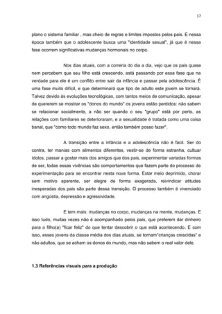 17
plano o sistema familiar , mas cheio de regras e limites impostos pelos pais. É nessa
época também que o adolescente busca uma "identidade sexual", já que é nessa
fase ocorrem significativas mudanças hormonais no corpo.
Nos dias atuais, com a correria do dia a dia, vejo que os pais quase
nem percebem que seu filho está crescendo, está passando por essa fase que na
verdade para ele é um conflito entre sair da infância e passar pela adolescência. É
uma fase muito difícil, e que determinará que tipo de adulto este jovem se tornará.
Talvez devido às evoluções tecnológicas, com tantos meios de comunicação, apesar
de quererem se mostrar os "donos do mundo" os jovens estão perdidos: não sabem
se relacionar socialmente, a não ser quando o seu "grupo" está por perto, as
relações com familiares se deterioraram, e a sexualidade é tratada como uma coisa
banal, que "como todo mundo faz sexo, então também posso fazer".
A transição entre a infância e a adolescência não é fácil. Ser do
contra, ter manias com alimentos diferentes, vestir-se de forma estranha, cultuar
ídolos, passar a gostar mais dos amigos que dos pais, experimentar variadas formas
de ser, todas essas vivências são comportamentos que fazem parte do processo de
experimentação para se encontrar nesta nova forma. Estar meio deprimido, chorar
sem motivo aparente, ser alegre de forma exagerada, reivindicar atitudes
inesperadas dos pais são parte dessa transição. O processo também é vivenciado
com angústia, depressão e agressividade.
E tem mais: mudanças no corpo, mudanças na mente, mudanças. E
isso tudo, muitas vezes não é acompanhado pelos pais, que preferem dar dinheiro
para o filho(a) "ficar feliz" do que tentar descobrir o que está acontecendo. E com
isso, esses jovens da classe média dos dias atuais, se tornam"crianças crescidas" e
não adultos, que se acham os donos do mundo, mas não sabem o real valor dele.
1.3 Referências visuais para a produção
 