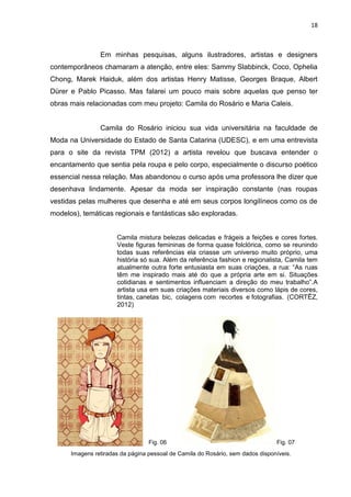 18
Imagens retiradas da página pessoal de Camila do Rosário, sem dados disponíveis.
Em minhas pesquisas, alguns ilustradores, artistas e designers
contemporâneos chamaram a atenção, entre eles: Sammy Slabbinck, Coco, Ophelia
Chong, Marek Haiduk, além dos artistas Henry Matisse, Georges Braque, Albert
Dürer e Pablo Picasso. Mas falarei um pouco mais sobre aquelas que penso ter
obras mais relacionadas com meu projeto: Camila do Rosário e Maria Caleis.
Camila do Rosário iniciou sua vida universitária na faculdade de
Moda na Universidade do Estado de Santa Catarina (UDESC), e em uma entrevista
para o site da revista TPM (2012) a artista revelou que buscava entender o
encantamento que sentia pela roupa e pelo corpo, especialmente o discurso poético
essencial nessa relação. Mas abandonou o curso após uma professora lhe dizer que
desenhava lindamente. Apesar da moda ser inspiração constante (nas roupas
vestidas pelas mulheres que desenha e até em seus corpos longilíneos como os de
modelos), temáticas regionais e fantásticas são exploradas.
Camila mistura belezas delicadas e frágeis a feições e cores fortes.
Veste figuras femininas de forma quase folclórica, como se reunindo
todas suas referências ela criasse um universo muito próprio, uma
história só sua. Além da referência fashion e regionalista, Camila tem
atualmente outra forte entusiasta em suas criações, a rua: “As ruas
têm me inspirado mais até do que a própria arte em si. Situações
cotidianas e sentimentos influenciam a direção do meu trabalho”.A
artista usa em suas criações materiais diversos como lápis de cores,
tintas, canetas bic, colagens com recortes e fotografias. (CORTÊZ,
2012)
Fig. 06 Fig. 07
 