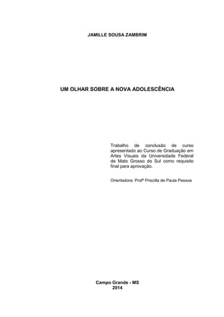 JAMILLE SOUSA ZAMBRIM
UM OLHAR SOBRE A NOVA ADOLESCÊNCIA
Campo Grande - MS
2014
Trabalho de conclusão de curso
apresentado ao Curso de Graduação em
Artes Visuais da Universidade Federal
de Mato Grosso do Sul como requisito
final para aprovação.
Orientadora: Profª Priscilla de Paula Pessoa
 