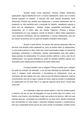 21
Durante essas novas pesquisas, diversos artistas referenciais
apareceram, alguns trabalhavam com o universo adolescente, outros com a mesma
técnica proposta no trabalho, a exemplo das duas artistas escolhidas como
referencias. Percebi que aqueles que exploravam o universo adolescente não se
ajustavam no viés escolhido para a execução do trabalho: ressaltavam apenas a
parte ruim da adolescência - bebidas, drogas, sexualidade exacerbada, más
companhias, etc. E assim, além dos artistas "clássicos" (Picasso e Braque,
principalmente por suas colagens), Camila do Rosário e Maria Caleis apareceram
como possíveis referências, não por trabalharem o universo adolescente, mas sim
por usarem as técnicas com as quais me desafiei a trabalhar neste projeto.
Quanto à parte teórica, foi preciso não apenas pesquisas sobre as
técnicas, mas também sobre adolescência, como os adultos vêem os adolescentes,
e como estes próprios se vêem. Para isso, foram pesquisados artigos da internet de
psicólogos, professores e instituições, revistas especializadas para este público,
blogs pessoais de adolescentes. Foi preciso também delimitar o tema, pois há em
"adolescentes" uma grande abrangência, então foi decidido trabalhar apenas com
ilustrações sobre adolescentes brasileiros da classe média atual.
E porque trabalhar com a colagem? Porque acredito que a colagem
faz parte da evolução da ilustração, e nos dá mais liberdade de expressão. Assim
como a colagem, pode demonstrar a inconstância do adolescente: como as
ilustrações não são coladas com cola, mas sim com fita adesiva dupla-face, pode-se
movimentá-las, tirar de um lugar e colocar em outro, pode-se remeter a instabilidade
do adolescente de ora estar feliz e no segundo seguinte achar que"o mundo está
contra ele".
Já a ilustração é algo que sempre gostei, e não tive dúvidas quanto
a utilizá-la. Por ser um tipo de linguagem em que se ilustra algo (um poema, uma
história, uma música, uma ideologia) é algo que sempre me fascinou. Além de suas
diversas técnicas, a ilustração nos possibilita ter um traço único. Muitos ilustradores
são reconhecidos em seus traços e desenhos bastante pessoais e característicos,
sem que o espectador tenha que ler seu nome escrito na ilustração. Também penso
 