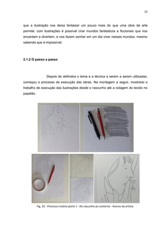 22
que a ilustração nos deixa fantasiar um pouco mais do que uma obra de arte
permite: com ilustrações é possível criar mundos fantásticos e ficcionais que nos
encantam e divertem, e nos fazem sonhar em um dia viver nesses mundos, mesmo
sabendo que é impossível.
2.1.2 O passo a passo
Depois de definidos o tema e a técnica a serem a serem utilizadas,
começou o processo de execução das obras. Na montagem a seguir, mostrarei o
trabalho de execução das ilustrações desde o rascunho até a colagem do tecido no
papelão.
Fig. 10 - Processo criativo parte 1 - Do rascunho ao contorno - Acervo da artista.
 