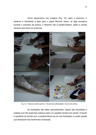 23
Como observamos nas imagens (Fig. 10), após o rascunho, o
desenho é transferido à lápis para o papel Montval. Assim, se algo acontecer
durante o processo de pintura, o desenho não é perdido.Depois, aplico a caneta
nanquim para fazer os contornos.
As ilustrações são feitas separadamente, depois são recortadas e
coladas com fita dupla-face adesiva sobre um papelão forrado com tecido. O tecido
é escolhido de acordo com a predominância da cor nas ilustrações ou então aquele
que destacará mais facilmente a ilustração.
Fig. 11 - Processo criativo parte 2 - Da pintura à finalização - Acervo da artista.
 