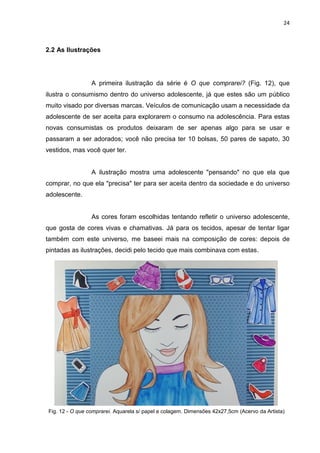 24
2.2 As Ilustrações
A primeira ilustração da série é O que comprarei? (Fig. 12), que
ilustra o consumismo dentro do universo adolescente, já que estes são um público
muito visado por diversas marcas. Veículos de comunicação usam a necessidade da
adolescente de ser aceita para explorarem o consumo na adolescência. Para estas
novas consumistas os produtos deixaram de ser apenas algo para se usar e
passaram a ser adorados; você não precisa ter 10 bolsas, 50 pares de sapato, 30
vestidos, mas você quer ter.
A ilustração mostra uma adolescente "pensando" no que ela que
comprar, no que ela "precisa" ter para ser aceita dentro da sociedade e do universo
adolescente.
As cores foram escolhidas tentando refletir o universo adolescente,
que gosta de cores vivas e chamativas. Já para os tecidos, apesar de tentar ligar
também com este universo, me baseei mais na composição de cores: depois de
pintadas as ilustrações, decidi pelo tecido que mais combinava com estas.
Fig. 12 - O que comprarei. Aquarela s/ papel e colagem. Dimensões 42x27,5cm (Acervo da Artista)
 