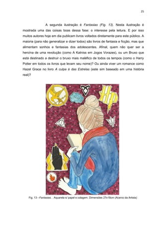 25
A segunda ilustração é Fantasias (Fig. 13). Nesta ilustração é
mostrada uma das coisas boas dessa fase: o interesse pela leitura. E por isso
muitos autores hoje em dia publicam livros voltados diretamente para este público. A
maioria (para não generalizar e dizer todos) são livros de fantasia e ficção, mas que
alimentam sonhos e fantasias dos adolescentes. Afinal, quem não quer ser a
heroína de uma revolução (como A Katniss em Jogos Vorazes), ou um Bruxo que
está destinado a destruir o bruxo mais maléfico de todos os tempos (como o Harry
Potter em todos os livros que levam seu nome)? Ou ainda viver um romance como
Hazel Grace no livro A culpa é das Estrelas (este sim baseado em uma história
real)?
Fig. 13 - Fantasias. . Aquarela s/ papel e colagem. Dimensões 27x18cm (Acervo da Artista)
 