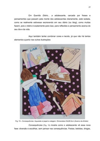 27
Fig. 15 - Consequências. Aquarela s/ papel e colagem. Dimensões 23x28,5cm (Acervo da Artista)
Em Querido Diário... a adolescente, cercada por frases e
pensamentos que passam pela mente dos adolescentes diariamente, está isolada,
como se realmente estivesse escrevendo em seu diário (ou blog), como muitas
fazem, pois o diário é exatamente para isso, para reflexões e pensamento acerca do
seu dia e da vida.
Aqui também tentei combinar cores e tecido, já que não há tantos
elementos quanto nas outras ilustrações
Consequências (Fig. 15) mostra como o adolescente vê essa nova
fase: diversão e escolhas, sem pensar nas consequências. Festas, bebidas, drogas,
 