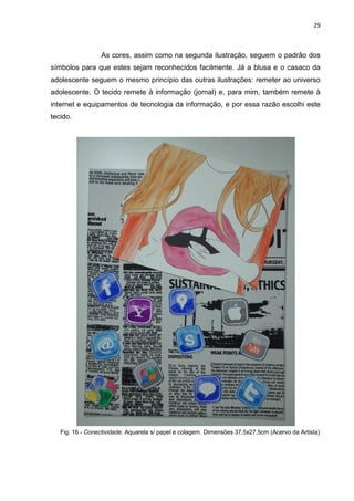 29
As cores, assim como na segunda ilustração, seguem o padrão dos
símbolos para que estes sejam reconhecidos facilmente. Já a blusa e o casaco da
adolescente seguem o mesmo princípio das outras ilustrações: remeter ao universo
adolescente. O tecido remete à informação (jornal) e, para mim, também remete à
internet e equipamentos de tecnologia da informação, e por essa razão escolhi este
tecido.
Fig. 16 - Conectividade. Aquarela s/ papel e colagem. Dimensões 37,5x27,5cm (Acervo da Artista)
 