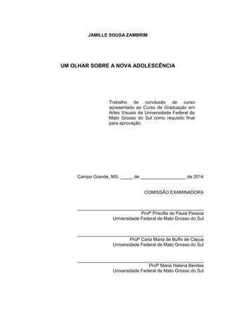 JAMILLE SOUSA ZAMBRIM
UM OLHAR SOBRE A NOVA ADOLESCÊNCIA
Campo Grande, MS, _____ de __________________ de 2014
COMISSÃO EXAMINADORA
__________________________________________________
Profª Priscilla de Paula Pessoa
Universidade Federal de Mato Grosso do Sul
__________________________________________________
Profª Carla Maria de Buffo de Cápua
Universidade Federal de Mato Grosso do Sul
__________________________________________________
Profª Maria Helena Benites
Universidade Federal de Mato Grosso do Sul
Trabalho de conclusão de curso
apresentado ao Curso de Graduação em
Artes Visuais da Universidade Federal de
Mato Grosso do Sul como requisito final
para aprovação.
 