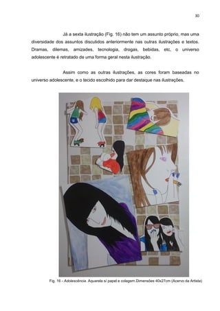 30
Já a sexta ilustração (Fig. 16) não tem um assunto próprio, mas uma
diversidade dos assuntos discutidos anteriormente nas outras ilustrações e textos.
Dramas, dilemas, amizades, tecnologia, drogas, bebidas, etc, o universo
adolescente é retratado de uma forma geral nesta ilustração.
Assim como as outras ilustrações, as cores foram baseadas no
universo adolescente, e o tecido escolhido para dar destaque nas ilustrações.
Fig. 16 - Adolescência. Aquarela s/ papel e colagem.Dimensões 40x27cm (Acervo da Artista)
 