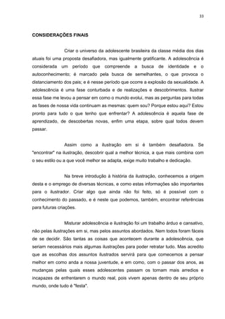 33
CONSIDERAÇÕES FINAIS
Criar o universo da adolescente brasileira da classe média dos dias
atuais foi uma proposta desafiadora, mas igualmente gratificante. A adolescência é
considerada um período que compreende a busca de identidade e o
autoconhecimento; é marcado pela busca de semelhantes, o que provoca o
distanciamento dos pais; e é nesse período que ocorre a explosão da sexualidade. A
adolescência é uma fase conturbada e de realizações e descobrimentos. Ilustrar
essa fase me levou a pensar em como o mundo evolui, mas as perguntas para todas
as fases de nossa vida continuam as mesmas: quem sou? Porque estou aqui? Estou
pronto para tudo o que tenho que enfrentar? A adolescência é aquela fase de
aprendizado, de descobertas novas, enfim uma etapa, sobre qual todos devem
passar.
Assim como a ilustração em si é também desafiadora. Se
"encontrar" na ilustração, descobrir qual a melhor técnica, a que mais combina com
o seu estilo ou a que você melhor se adapta, exige muito trabalho e dedicação.
Na breve introdução à história da ilustração, conhecemos a origem
desta e o emprego de diversas técnicas, e como estas informações são importantes
para o ilustrador. Criar algo que ainda não foi feito, só é possível com o
conhecimento do passado, e é neste que podemos, também, encontrar referências
para futuras criações.
Misturar adolescência e ilustração foi um trabalho árduo e cansativo,
não pelas ilustrações em si, mas pelos assuntos abordados. Nem todos foram fáceis
de se decidir. São tantas as coisas que acontecem durante a adolescência, que
seriam necessários mais algumas ilustrações para poder retratar tudo. Mas acredito
que as escolhas dos assuntos ilustrados servirá para que comecemos a pensar
melhor em como anda a nossa juventude, e em como, com o passar dos anos, as
mudanças pelas quais esses adolescentes passam os tornam mais arredios e
incapazes de enfrentarem o mundo real, pois vivem apenas dentro de seu próprio
mundo, onde tudo é "festa".
 