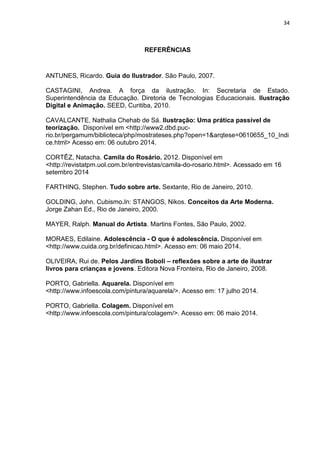 34
REFERÊNCIAS
ANTUNES, Ricardo. Guia do Ilustrador. São Paulo, 2007.
CASTAGINI, Andrea. A força da ilustração. In: Secretaria de Estado.
Superintendência da Educação. Diretoria de Tecnologias Educacionais. Ilustração
Digital e Animação. SEED, Curitiba, 2010.
CAVALCANTE, Nathalia Chehab de Sá. Ilustração: Uma prática passível de
teorização. Disponível em <http://www2.dbd.puc-
rio.br/pergamum/biblioteca/php/mostrateses.php?open=1&arqtese=0610655_10_Indi
ce.html> Acesso em: 06 outubro 2014.
CORTÊZ, Natacha. Camila do Rosário. 2012. Disponível em
<http://revistatpm.uol.com.br/entrevistas/camila-do-rosario.html>. Acessado em 16
setembro 2014
FARTHING, Stephen. Tudo sobre arte. Sextante, Rio de Janeiro, 2010.
GOLDING, John. Cubismo.In: STANGOS, Nikos. Conceitos da Arte Moderna.
Jorge Zahan Ed., Rio de Janeiro, 2000.
MAYER, Ralph. Manual do Artista. Martins Fontes, São Paulo, 2002.
MORAES, Edilaine. Adolescência - O que é adolescência. Disponível em
<http://www.cuida.org.br/definicao.html>. Acesso em: 06 maio 2014.
OLIVEIRA, Rui de. Pelos Jardins Boboli – reflexões sobre a arte de ilustrar
livros para crianças e jovens. Editora Nova Fronteira, Rio de Janeiro, 2008.
PORTO, Gabriella. Aquarela. Disponível em
<http://www.infoescola.com/pintura/aquarela/>. Acesso em: 17 julho 2014.
PORTO, Gabriella. Colagem. Disponível em
<http://www.infoescola.com/pintura/colagem/>. Acesso em: 06 maio 2014.
 