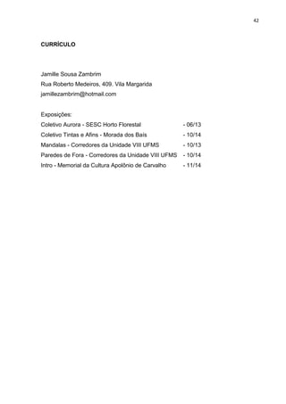 42
CURRÍCULO
Jamille Sousa Zambrim
Rua Roberto Medeiros, 409. Vila Margarida
jamillezambrim@hotmail.com
Exposições:
Coletivo Aurora - SESC Horto Florestal - 06/13
Coletivo Tintas e Afins - Morada dos Baís - 10/14
Mandalas - Corredores da Unidade VIII UFMS - 10/13
Paredes de Fora - Corredores da Unidade VIII UFMS - 10/14
Intro - Memorial da Cultura Apolônio de Carvalho - 11/14
 
