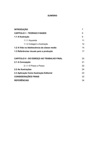 SUMÁRIO
INTRODUÇÃO 7
CAPITULO I − TEORIAS E BASES 9
1.1 A Ilustração 9
1.1.1 Aquarela 11
1.1.2 Colagem e Ilustração 12
1.2 A Vida na Adolescência da classe media 14
1.3 Referências visuais para a produção 17
CAPITULO II - DO ESBOÇO AO TRABALHO FINAL 20
2.1 A Concepção 21
2.1.1 O Passo a Passo 22
2.2 As Ilustrações 24
2.3 Aplicação Como Ilustração Editorial 23
CONSIDERAÇÕES FINAIS 33
REFERÊNCIAS 34
 