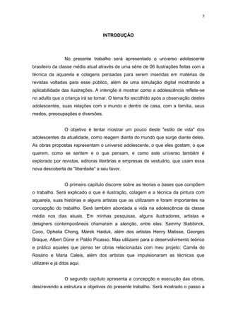 7
INTRODUÇÃO
No presente trabalho será apresentado o universo adolescente
brasileiro da classe média atual através de uma série de 06 ilustrações feitas com a
técnica da aquarela e colagens pensadas para serem inseridas em matérias de
revistas voltadas para esse público, além de uma simulação digital mostrando a
aplicabilidade das ilustrações. A intenção é mostrar como a adolescência reflete-se
no adulto que a criança irá se tornar. O tema foi escolhido após a observação destes
adolescentes, suas relações com o mundo e dentro de casa, com a família, seus
medos, preocupações e diversões.
O objetivo é tentar mostrar um pouco deste "estilo de vida" dos
adolescentes da atualidade, como reagem diante do mundo que surge diante deles.
As obras propostas representam o universo adolescente, o que eles gostam, o que
querem, como se sentem e o que pensam, e como este universo também é
explorado por revistas, editoras literárias e empresas de vestuário, que usam essa
nova descoberta de "liberdade" a seu favor.
O primeiro capítulo discorre sobre as teorias e bases que compõem
o trabalho. Será explicado o que é ilustração, colagem e a técnica da pintura com
aquarela, suas histórias e alguns artistas que as utilizaram e foram importantes na
concepção do trabalho. Será também abordada a vida na adolescência da classe
média nos dias atuais. Em minhas pesquisas, alguns ilustradores, artistas e
designers contemporâneos chamaram a atenção, entre eles: Sammy Slabbinck,
Coco, Ophelia Chong, Marek Haiduk, além dos artistas Henry Matisse, Georges
Braque, Albert Dürer e Pablo Picasso. Mas utilizarei para o desenvolvimento teórico
e prático aqueles que penso ter obras relacionadas com meu projeto: Camila do
Rosário e Maria Caleis, além dos artistas que impulsionaram as técnicas que
utilizarei e já ditos aqui.
O segundo capítulo apresenta a concepção e execução das obras,
descrevendo a estrutura e objetivos do presente trabalho. Será mostrado o passo a
 