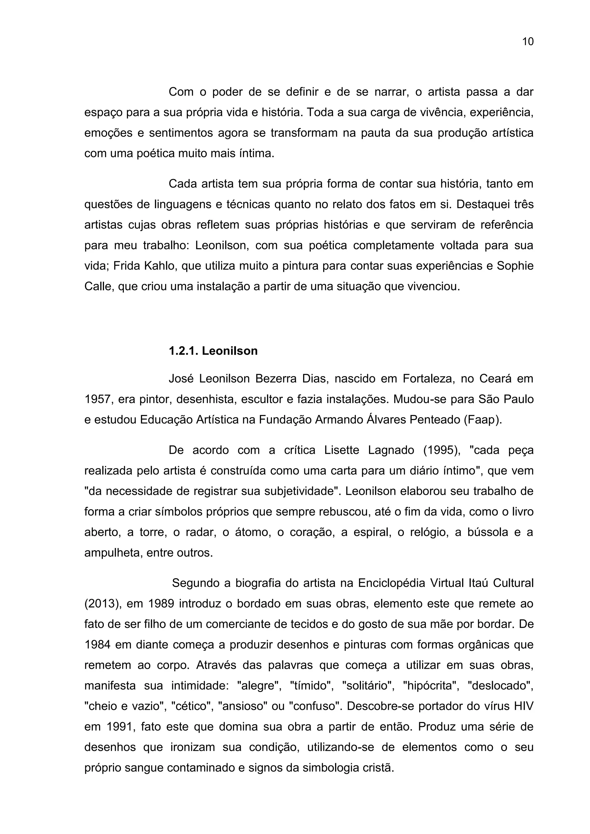 10
Com o poder de se definir e de se narrar, o artista passa a dar
espaço para a sua própria vida e história. Toda a sua carga de vivência, experiência,
emoções e sentimentos agora se transformam na pauta da sua produção artística
com uma poética muito mais íntima.
Cada artista tem sua própria forma de contar sua história, tanto em
questões de linguagens e técnicas quanto no relato dos fatos em si. Destaquei três
artistas cujas obras refletem suas próprias histórias e que serviram de referência
para meu trabalho: Leonilson, com sua poética completamente voltada para sua
vida; Frida Kahlo, que utiliza muito a pintura para contar suas experiências e Sophie
Calle, que criou uma instalação a partir de uma situação que vivenciou.
1.2.1. Leonilson
José Leonilson Bezerra Dias, nascido em Fortaleza, no Ceará em
1957, era pintor, desenhista, escultor e fazia instalações. Mudou-se para São Paulo
e estudou Educação Artística na Fundação Armando Álvares Penteado (Faap).
De acordo com a crítica Lisette Lagnado (1995), "cada peça
realizada pelo artista é construída como uma carta para um diário íntimo", que vem
"da necessidade de registrar sua subjetividade". Leonilson elaborou seu trabalho de
forma a criar símbolos próprios que sempre rebuscou, até o fim da vida, como o livro
aberto, a torre, o radar, o átomo, o coração, a espiral, o relógio, a bússola e a
ampulheta, entre outros.
Segundo a biografia do artista na Enciclopédia Virtual Itaú Cultural
(2013), em 1989 introduz o bordado em suas obras, elemento este que remete ao
fato de ser filho de um comerciante de tecidos e do gosto de sua mãe por bordar. De
1984 em diante começa a produzir desenhos e pinturas com formas orgânicas que
remetem ao corpo. Através das palavras que começa a utilizar em suas obras,
manifesta sua intimidade: "alegre", "tímido", "solitário", "hipócrita", "deslocado",
"cheio e vazio", "cético", "ansioso" ou "confuso". Descobre-se portador do vírus HIV
em 1991, fato este que domina sua obra a partir de então. Produz uma série de
desenhos que ironizam sua condição, utilizando-se de elementos como o seu
próprio sangue contaminado e signos da simbologia cristã.
 