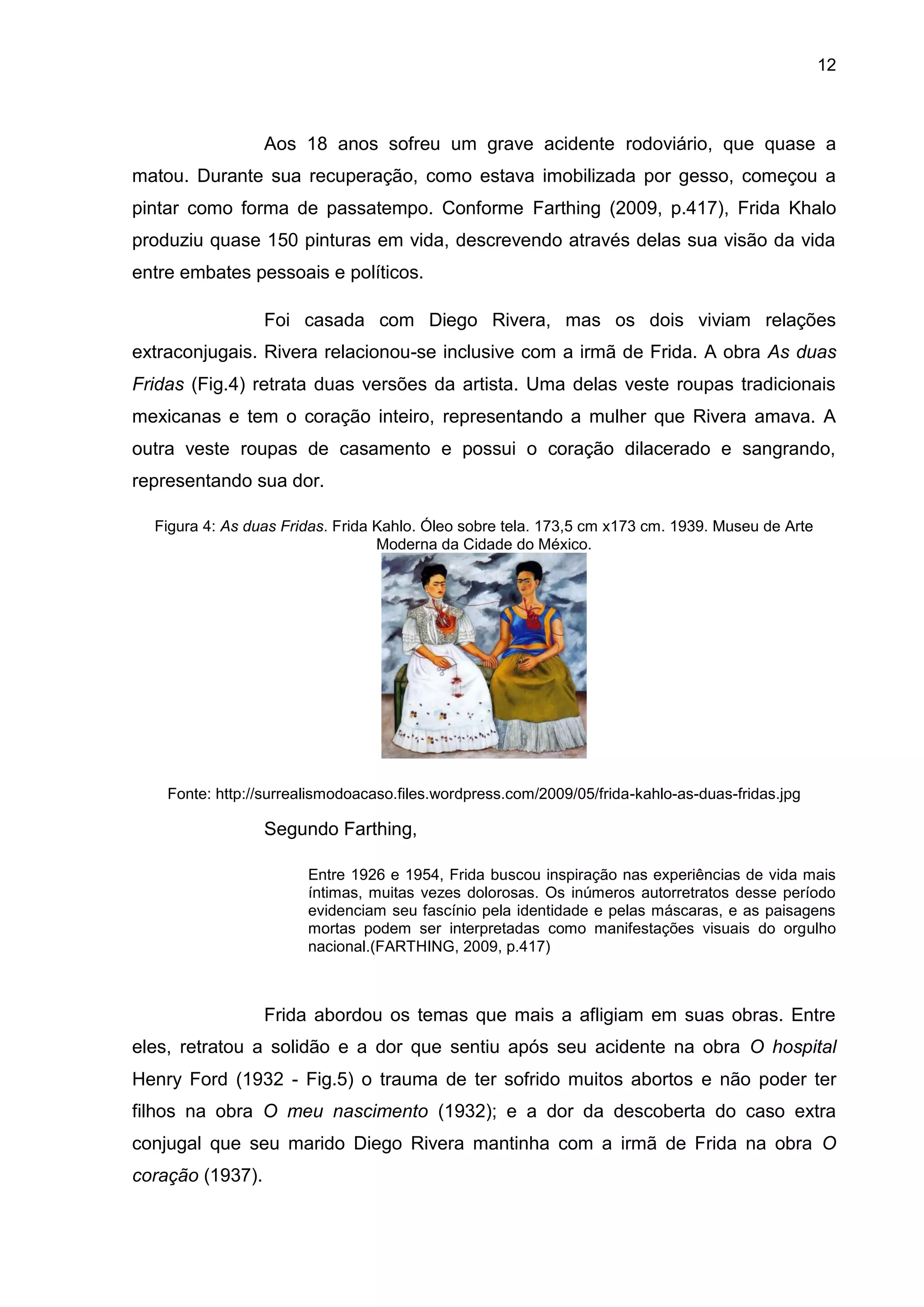 12
Aos 18 anos sofreu um grave acidente rodoviário, que quase a
matou. Durante sua recuperação, como estava imobilizada por gesso, começou a
pintar como forma de passatempo. Conforme Farthing (2009, p.417), Frida Khalo
produziu quase 150 pinturas em vida, descrevendo através delas sua visão da vida
entre embates pessoais e políticos.
Foi casada com Diego Rivera, mas os dois viviam relações
extraconjugais. Rivera relacionou-se inclusive com a irmã de Frida. A obra As duas
Fridas (Fig.4) retrata duas versões da artista. Uma delas veste roupas tradicionais
mexicanas e tem o coração inteiro, representando a mulher que Rivera amava. A
outra veste roupas de casamento e possui o coração dilacerado e sangrando,
representando sua dor.
Figura 4: As duas Fridas. Frida Kahlo. Óleo sobre tela. 173,5 cm x173 cm. 1939. Museu de Arte
Moderna da Cidade do México.
Fonte: http://surrealismodoacaso.files.wordpress.com/2009/05/frida-kahlo-as-duas-fridas.jpg
Segundo Farthing,
Entre 1926 e 1954, Frida buscou inspiração nas experiências de vida mais
íntimas, muitas vezes dolorosas. Os inúmeros autorretratos desse período
evidenciam seu fascínio pela identidade e pelas máscaras, e as paisagens
mortas podem ser interpretadas como manifestações visuais do orgulho
nacional.(FARTHING, 2009, p.417)
Frida abordou os temas que mais a afligiam em suas obras. Entre
eles, retratou a solidão e a dor que sentiu após seu acidente na obra O hospital
Henry Ford (1932 - Fig.5) o trauma de ter sofrido muitos abortos e não poder ter
filhos na obra O meu nascimento (1932); e a dor da descoberta do caso extra
conjugal que seu marido Diego Rivera mantinha com a irmã de Frida na obra O
coração (1937).
 