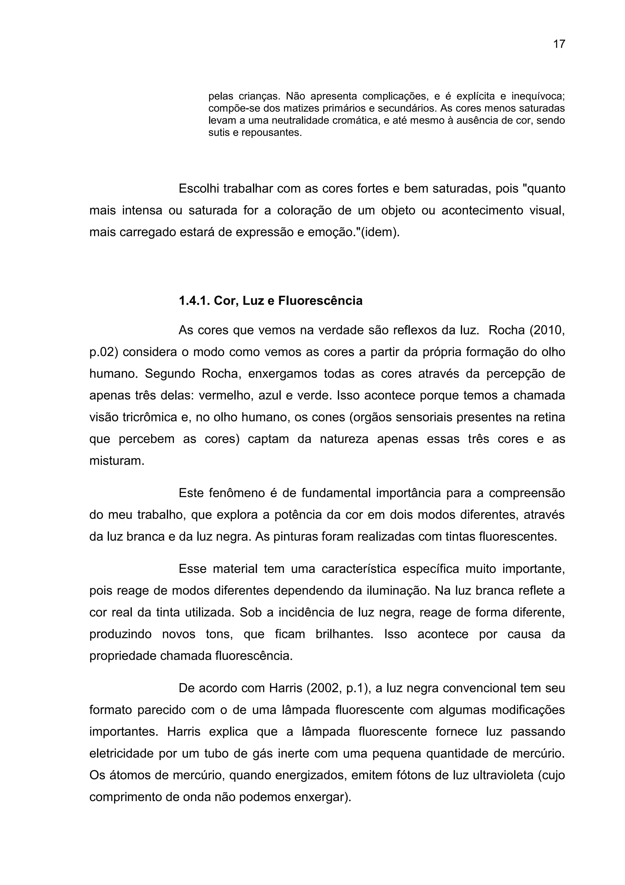 17
pelas crianças. Não apresenta complicações, e é explícita e inequívoca;
compõe-se dos matizes primários e secundários. As cores menos saturadas
levam a uma neutralidade cromática, e até mesmo à ausência de cor, sendo
sutis e repousantes.
Escolhi trabalhar com as cores fortes e bem saturadas, pois "quanto
mais intensa ou saturada for a coloração de um objeto ou acontecimento visual,
mais carregado estará de expressão e emoção."(idem).
1.4.1. Cor, Luz e Fluorescência
As cores que vemos na verdade são reflexos da luz. Rocha (2010,
p.02) considera o modo como vemos as cores a partir da própria formação do olho
humano. Segundo Rocha, enxergamos todas as cores através da percepção de
apenas três delas: vermelho, azul e verde. Isso acontece porque temos a chamada
visão tricrômica e, no olho humano, os cones (orgãos sensoriais presentes na retina
que percebem as cores) captam da natureza apenas essas três cores e as
misturam.
Este fenômeno é de fundamental importância para a compreensão
do meu trabalho, que explora a potência da cor em dois modos diferentes, através
da luz branca e da luz negra. As pinturas foram realizadas com tintas fluorescentes.
Esse material tem uma característica específica muito importante,
pois reage de modos diferentes dependendo da iluminação. Na luz branca reflete a
cor real da tinta utilizada. Sob a incidência de luz negra, reage de forma diferente,
produzindo novos tons, que ficam brilhantes. Isso acontece por causa da
propriedade chamada fluorescência.
De acordo com Harris (2002, p.1), a luz negra convencional tem seu
formato parecido com o de uma lâmpada fluorescente com algumas modificações
importantes. Harris explica que a lâmpada fluorescente fornece luz passando
eletricidade por um tubo de gás inerte com uma pequena quantidade de mercúrio.
Os átomos de mercúrio, quando energizados, emitem fótons de luz ultravioleta (cujo
comprimento de onda não podemos enxergar).
 