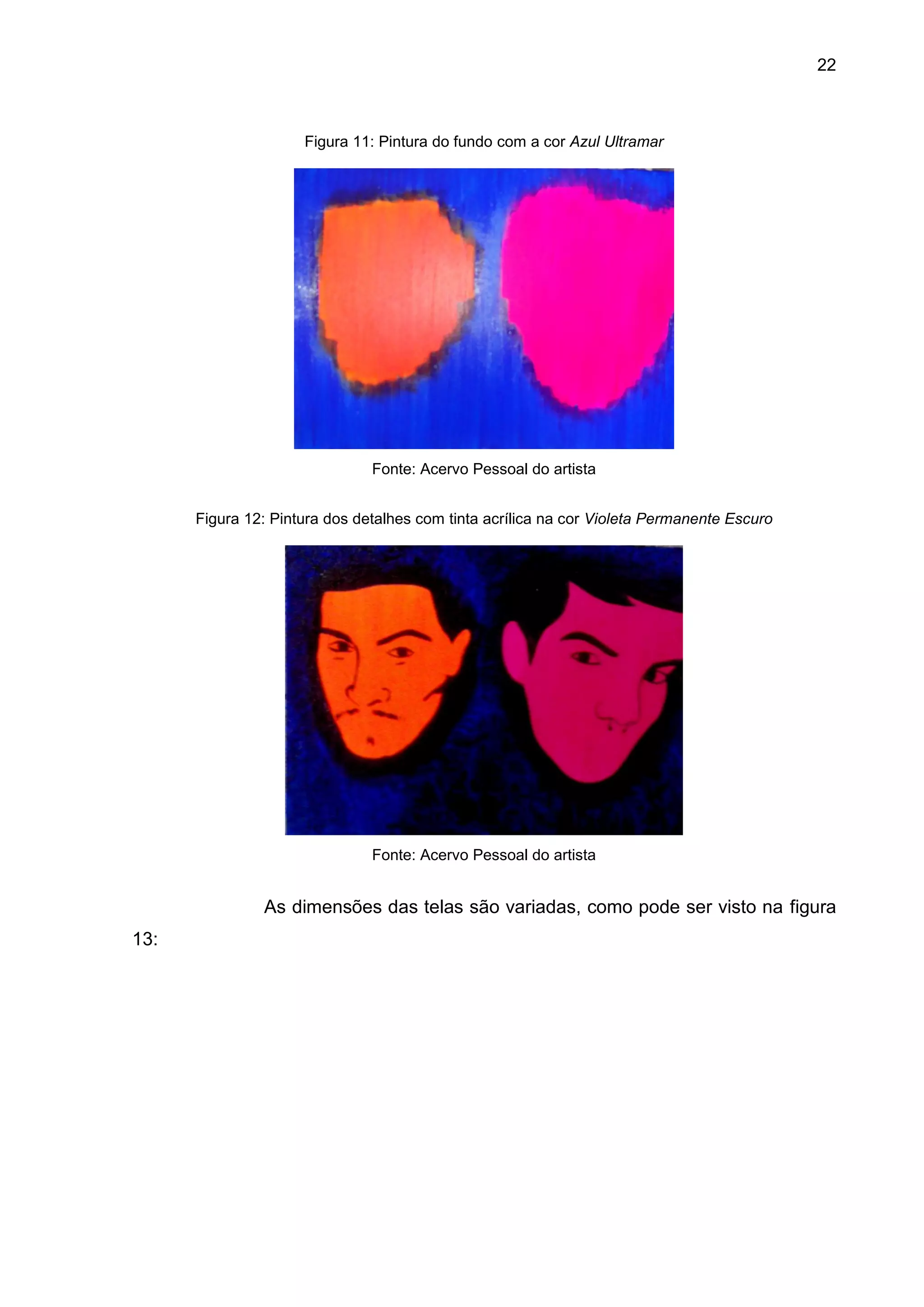 22
Figura 11: Pintura do fundo com a cor Azul Ultramar
Fonte: Acervo Pessoal do artista
Figura 12: Pintura dos detalhes com tinta acrílica na cor Violeta Permanente Escuro
Fonte: Acervo Pessoal do artista
As dimensões das telas são variadas, como pode ser visto na figura
13:
 