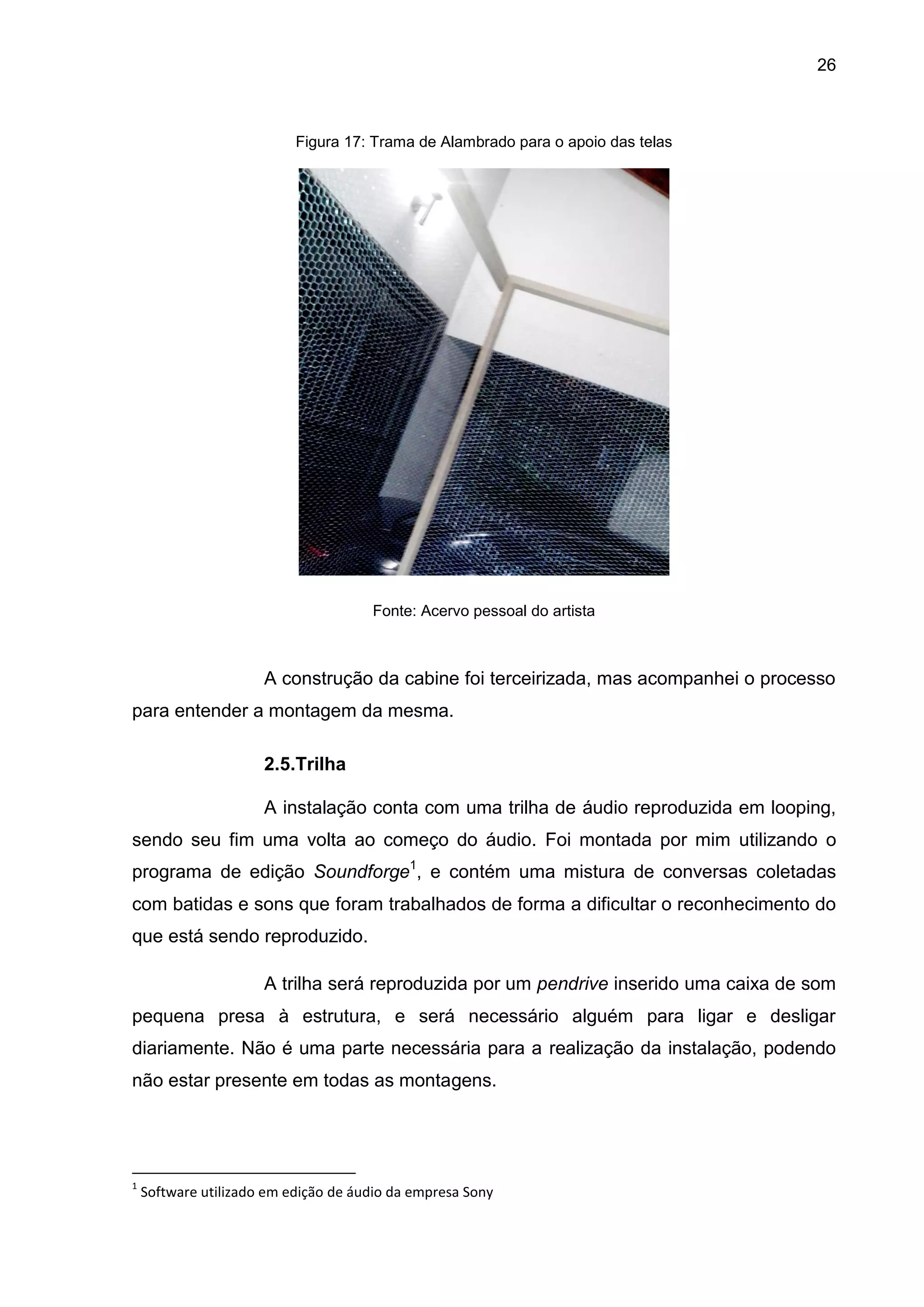 26
Figura 17: Trama de Alambrado para o apoio das telas
Fonte: Acervo pessoal do artista
A construção da cabine foi terceirizada, mas acompanhei o processo
para entender a montagem da mesma.
2.5.Trilha
A instalação conta com uma trilha de áudio reproduzida em looping,
sendo seu fim uma volta ao começo do áudio. Foi montada por mim utilizando o
programa de edição Soundforge1
, e contém uma mistura de conversas coletadas
com batidas e sons que foram trabalhados de forma a dificultar o reconhecimento do
que está sendo reproduzido.
A trilha será reproduzida por um pendrive inserido uma caixa de som
pequena presa à estrutura, e será necessário alguém para ligar e desligar
diariamente. Não é uma parte necessária para a realização da instalação, podendo
não estar presente em todas as montagens.
1
Software utilizado em edição de áudio da empresa Sony
 