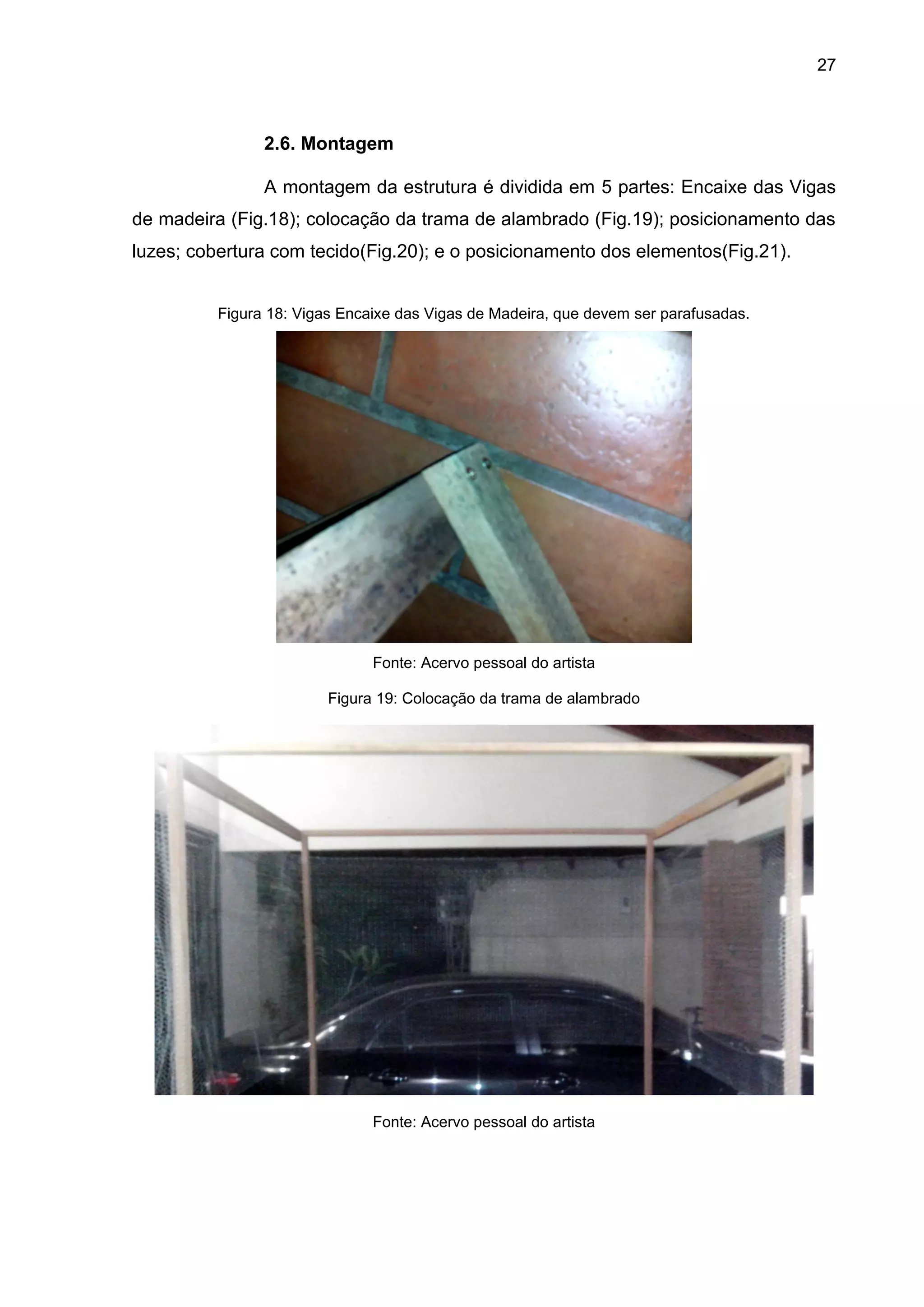 27
2.6. Montagem
A montagem da estrutura é dividida em 5 partes: Encaixe das Vigas
de madeira (Fig.18); colocação da trama de alambrado (Fig.19); posicionamento das
luzes; cobertura com tecido(Fig.20); e o posicionamento dos elementos(Fig.21).
Figura 18: Vigas Encaixe das Vigas de Madeira, que devem ser parafusadas.
Fonte: Acervo pessoal do artista
Figura 19: Colocação da trama de alambrado
Fonte: Acervo pessoal do artista
 