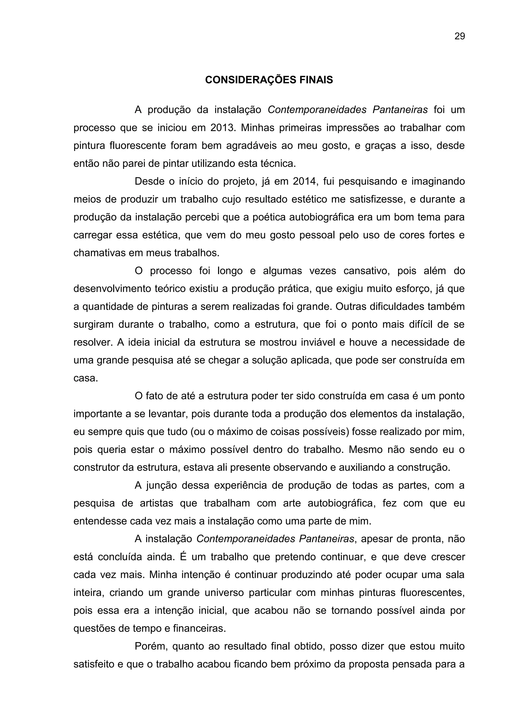 29
CONSIDERAÇÕES FINAIS
A produção da instalação Contemporaneidades Pantaneiras foi um
processo que se iniciou em 2013. Minhas primeiras impressões ao trabalhar com
pintura fluorescente foram bem agradáveis ao meu gosto, e graças a isso, desde
então não parei de pintar utilizando esta técnica.
Desde o início do projeto, já em 2014, fui pesquisando e imaginando
meios de produzir um trabalho cujo resultado estético me satisfizesse, e durante a
produção da instalação percebi que a poética autobiográfica era um bom tema para
carregar essa estética, que vem do meu gosto pessoal pelo uso de cores fortes e
chamativas em meus trabalhos.
O processo foi longo e algumas vezes cansativo, pois além do
desenvolvimento teórico existiu a produção prática, que exigiu muito esforço, já que
a quantidade de pinturas a serem realizadas foi grande. Outras dificuldades também
surgiram durante o trabalho, como a estrutura, que foi o ponto mais difícil de se
resolver. A ideia inicial da estrutura se mostrou inviável e houve a necessidade de
uma grande pesquisa até se chegar a solução aplicada, que pode ser construída em
casa.
O fato de até a estrutura poder ter sido construída em casa é um ponto
importante a se levantar, pois durante toda a produção dos elementos da instalação,
eu sempre quis que tudo (ou o máximo de coisas possíveis) fosse realizado por mim,
pois queria estar o máximo possível dentro do trabalho. Mesmo não sendo eu o
construtor da estrutura, estava ali presente observando e auxiliando a construção.
A junção dessa experiência de produção de todas as partes, com a
pesquisa de artistas que trabalham com arte autobiográfica, fez com que eu
entendesse cada vez mais a instalação como uma parte de mim.
A instalação Contemporaneidades Pantaneiras, apesar de pronta, não
está concluída ainda. É um trabalho que pretendo continuar, e que deve crescer
cada vez mais. Minha intenção é continuar produzindo até poder ocupar uma sala
inteira, criando um grande universo particular com minhas pinturas fluorescentes,
pois essa era a intenção inicial, que acabou não se tornando possível ainda por
questões de tempo e financeiras.
Porém, quanto ao resultado final obtido, posso dizer que estou muito
satisfeito e que o trabalho acabou ficando bem próximo da proposta pensada para a
 