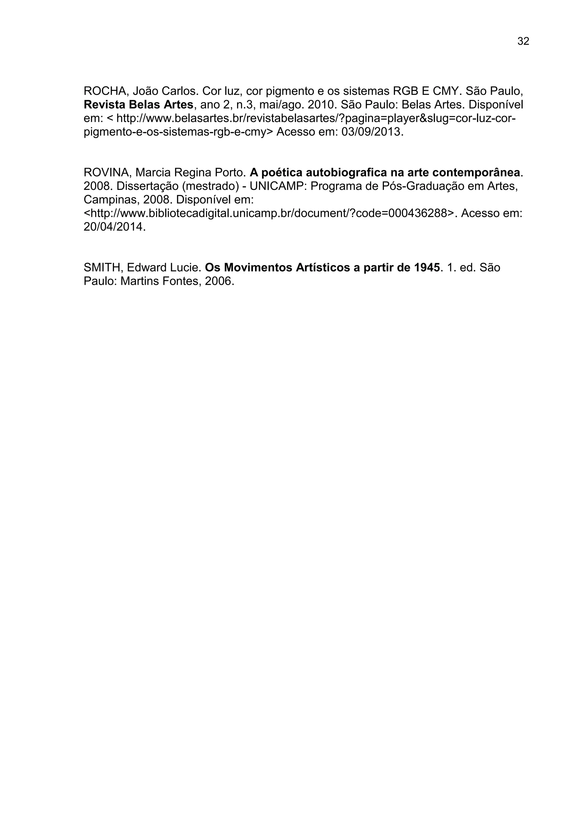 32
ROCHA, João Carlos. Cor luz, cor pigmento e os sistemas RGB E CMY. São Paulo,
Revista Belas Artes, ano 2, n.3, mai/ago. 2010. São Paulo: Belas Artes. Disponível
em: < http://www.belasartes.br/revistabelasartes/?pagina=player&slug=cor-luz-cor-
pigmento-e-os-sistemas-rgb-e-cmy> Acesso em: 03/09/2013.
ROVINA, Marcia Regina Porto. A poética autobiografica na arte contemporânea.
2008. Dissertação (mestrado) - UNICAMP: Programa de Pós-Graduação em Artes,
Campinas, 2008. Disponível em:
<http://www.bibliotecadigital.unicamp.br/document/?code=000436288>. Acesso em:
20/04/2014.
SMITH, Edward Lucie. Os Movimentos Artísticos a partir de 1945. 1. ed. São
Paulo: Martins Fontes, 2006.
 