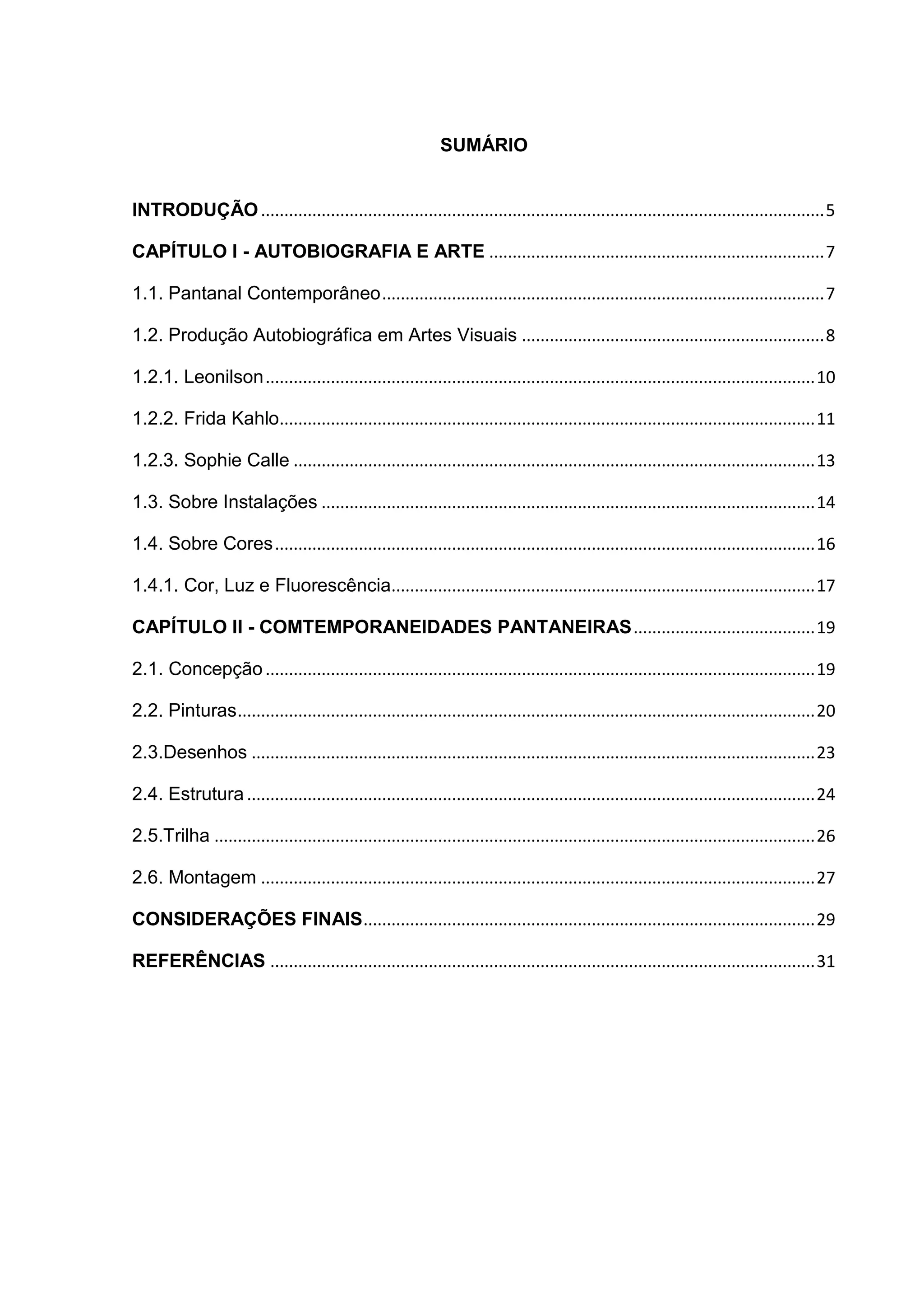 SUMÁRIO
INTRODUÇÃO.........................................................................................................................5
CAPÍTULO I - AUTOBIOGRAFIA E ARTE ........................................................................7
1.1. Pantanal Contemporâneo...............................................................................................7
1.2. Produção Autobiográfica em Artes Visuais .................................................................8
1.2.1. Leonilson......................................................................................................................10
1.2.2. Frida Kahlo...................................................................................................................11
1.2.3. Sophie Calle ................................................................................................................13
1.3. Sobre Instalações ..........................................................................................................14
1.4. Sobre Cores....................................................................................................................16
1.4.1. Cor, Luz e Fluorescência...........................................................................................17
CAPÍTULO II - COMTEMPORANEIDADES PANTANEIRAS.......................................19
2.1. Concepção ......................................................................................................................19
2.2. Pinturas............................................................................................................................20
2.3.Desenhos .........................................................................................................................23
2.4. Estrutura ..........................................................................................................................24
2.5.Trilha .................................................................................................................................26
2.6. Montagem .......................................................................................................................27
CONSIDERAÇÕES FINAIS.................................................................................................29
REFERÊNCIAS .....................................................................................................................31
 