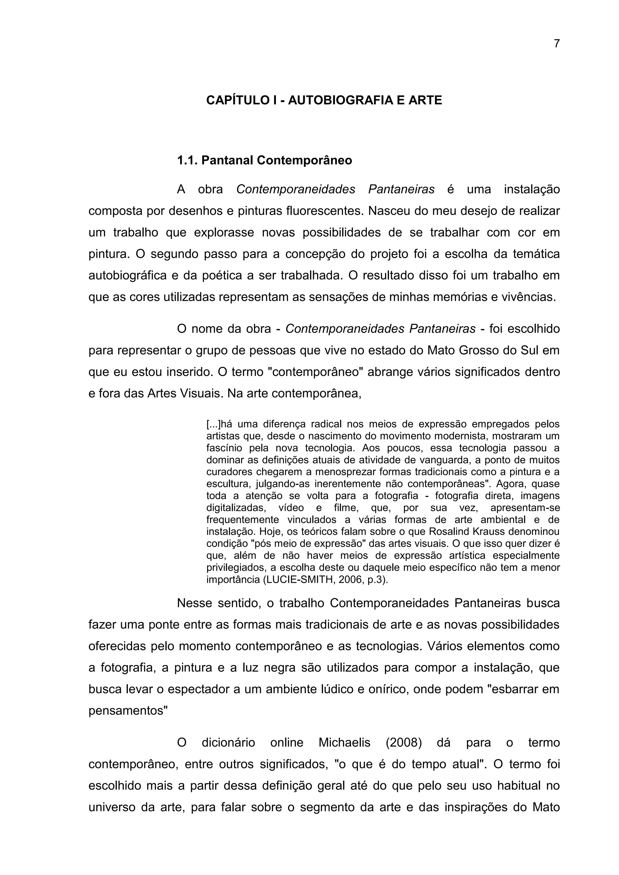 7
CAPÍTULO I - AUTOBIOGRAFIA E ARTE
1.1. Pantanal Contemporâneo
A obra Contemporaneidades Pantaneiras é uma instalação
composta por desenhos e pinturas fluorescentes. Nasceu do meu desejo de realizar
um trabalho que explorasse novas possibilidades de se trabalhar com cor em
pintura. O segundo passo para a concepção do projeto foi a escolha da temática
autobiográfica e da poética a ser trabalhada. O resultado disso foi um trabalho em
que as cores utilizadas representam as sensações de minhas memórias e vivências.
O nome da obra - Contemporaneidades Pantaneiras - foi escolhido
para representar o grupo de pessoas que vive no estado do Mato Grosso do Sul em
que eu estou inserido. O termo "contemporâneo" abrange vários significados dentro
e fora das Artes Visuais. Na arte contemporânea,
[...]há uma diferença radical nos meios de expressão empregados pelos
artistas que, desde o nascimento do movimento modernista, mostraram um
fascínio pela nova tecnologia. Aos poucos, essa tecnologia passou a
dominar as definições atuais de atividade de vanguarda, a ponto de muitos
curadores chegarem a menosprezar formas tradicionais como a pintura e a
escultura, julgando-as inerentemente não contemporâneas". Agora, quase
toda a atenção se volta para a fotografia - fotografia direta, imagens
digitalizadas, vídeo e filme, que, por sua vez, apresentam-se
frequentemente vinculados a várias formas de arte ambiental e de
instalação. Hoje, os teóricos falam sobre o que Rosalind Krauss denominou
condição "pós meio de expressão" das artes visuais. O que isso quer dizer é
que, além de não haver meios de expressão artística especialmente
privilegiados, a escolha deste ou daquele meio específico não tem a menor
importância (LUCIE-SMITH, 2006, p.3).
Nesse sentido, o trabalho Contemporaneidades Pantaneiras busca
fazer uma ponte entre as formas mais tradicionais de arte e as novas possibilidades
oferecidas pelo momento contemporâneo e as tecnologias. Vários elementos como
a fotografia, a pintura e a luz negra são utilizados para compor a instalação, que
busca levar o espectador a um ambiente lúdico e onírico, onde podem "esbarrar em
pensamentos"
O dicionário online Michaelis (2008) dá para o termo
contemporâneo, entre outros significados, "o que é do tempo atual". O termo foi
escolhido mais a partir dessa definição geral até do que pelo seu uso habitual no
universo da arte, para falar sobre o segmento da arte e das inspirações do Mato
 