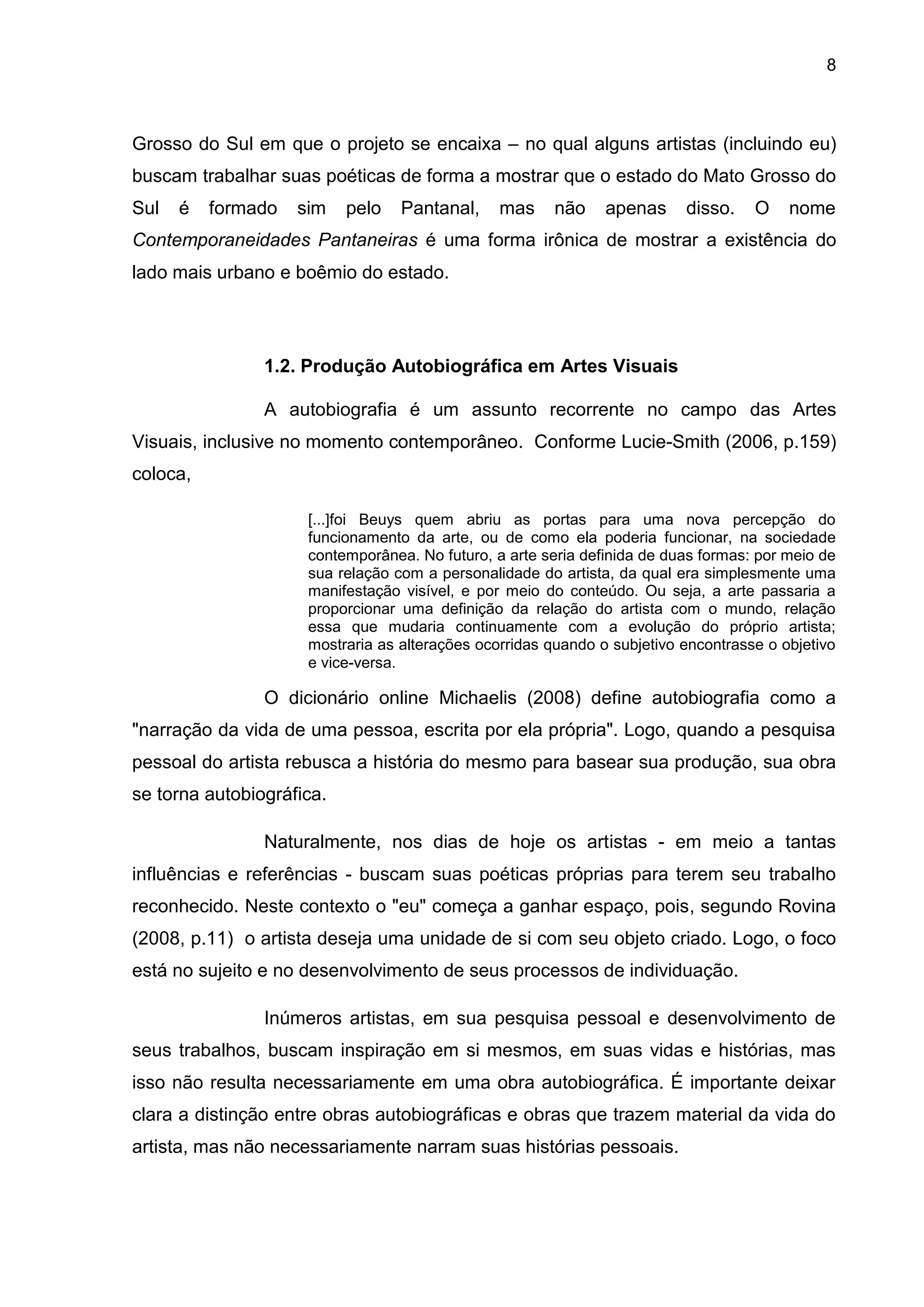 8
Grosso do Sul em que o projeto se encaixa – no qual alguns artistas (incluindo eu)
buscam trabalhar suas poéticas de forma a mostrar que o estado do Mato Grosso do
Sul é formado sim pelo Pantanal, mas não apenas disso. O nome
Contemporaneidades Pantaneiras é uma forma irônica de mostrar a existência do
lado mais urbano e boêmio do estado.
1.2. Produção Autobiográfica em Artes Visuais
A autobiografia é um assunto recorrente no campo das Artes
Visuais, inclusive no momento contemporâneo. Conforme Lucie-Smith (2006, p.159)
coloca,
[...]foi Beuys quem abriu as portas para uma nova percepção do
funcionamento da arte, ou de como ela poderia funcionar, na sociedade
contemporânea. No futuro, a arte seria definida de duas formas: por meio de
sua relação com a personalidade do artista, da qual era simplesmente uma
manifestação visível, e por meio do conteúdo. Ou seja, a arte passaria a
proporcionar uma definição da relação do artista com o mundo, relação
essa que mudaria continuamente com a evolução do próprio artista;
mostraria as alterações ocorridas quando o subjetivo encontrasse o objetivo
e vice-versa.
O dicionário online Michaelis (2008) define autobiografia como a
"narração da vida de uma pessoa, escrita por ela própria". Logo, quando a pesquisa
pessoal do artista rebusca a história do mesmo para basear sua produção, sua obra
se torna autobiográfica.
Naturalmente, nos dias de hoje os artistas - em meio a tantas
influências e referências - buscam suas poéticas próprias para terem seu trabalho
reconhecido. Neste contexto o "eu" começa a ganhar espaço, pois, segundo Rovina
(2008, p.11) o artista deseja uma unidade de si com seu objeto criado. Logo, o foco
está no sujeito e no desenvolvimento de seus processos de individuação.
Inúmeros artistas, em sua pesquisa pessoal e desenvolvimento de
seus trabalhos, buscam inspiração em si mesmos, em suas vidas e histórias, mas
isso não resulta necessariamente em uma obra autobiográfica. É importante deixar
clara a distinção entre obras autobiográficas e obras que trazem material da vida do
artista, mas não necessariamente narram suas histórias pessoais.
 