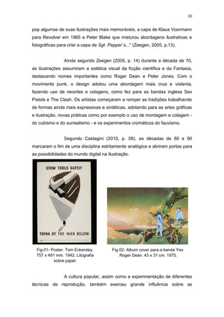 10
pop algumas de suas ilustrações mais memoráveis, a capa de Klaus Voormann
para Revolver em 1965 e Peter Blake que misturou abordagens ilustrativas e
fotográficas para criar a capa de Sgt. Pepper´s..." (Zeegen, 2005, p.13).
Ainda segundo Zeegen (2005, p. 14) durante a década de 70,
as Ilustrações assumiram a estética visual da ficção cientifica e da Fantasia,
destacando nomes importantes como Roger Dean e Peter Jones. Com o
movimento punk, o design adotou uma abordagem mais crua e violenta,
fazendo uso de recortes e colagens, como fez para as bandas inglesa Sex
Pistols e The Clash. Os artistas começaram a romper as tradições trabalhando
de formas ainda mais expressivas e sintéticas, adotando para as artes gráficas
e ilustração, novas práticas como por exemplo o uso de montagem e colagem -
do cubismo e do surrealismo - e os experimentos cromáticos do fauvismo.
Segundo Castagini (2010, p. 08), as décadas de 80 e 90
marcaram o fim de uma disciplina estritamente analógica e abriram portas para
as possibilidades do mundo digital na Ilustração.
A cultura popular, assim como a experimentação de diferentes
técnicas de reprodução, também exerceu grande influência sobre as
Fig.01- Poster. Tom Eckersley.
757 x 491 mm. 1942. Litografia
sobre papel.
Fig.02- Album cover para a banda Yes.
Roger Dean. 43 x 31 cm. 1975.
 