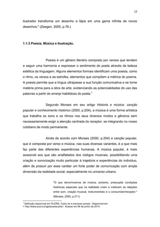 12
ilustrador transforme um desenho a lápis em uma gama infinita de novos
desenhos." (Zeegen, 2005, p.76.)
1.1.3 Poesia, Música e Ilustração.
Poesia é um gênero literário composto por versos que tendem
a seguir uma harmonia e expressar o sentimento do poeta através da beleza
estética da linguagem. Alguns elementos formais identificam uma poesia, como
o ritmo, os versos e as estrofes, elementos que compõem a métrica do poema.
A poesia permite que a língua ultrapasse a sua função comunicativa e se torne
matéria prima para a obra de arte, evidenciando as potencialidades do uso das
palavras a partir do arranjo habilidoso do poeta.1
Segundo Moraes em seu artigo Historia e música: canção
popular e conhecimento histórico (2000, p.204), a música é uma forma artística
que trabalha os sons e os ritmos nos seus diversos modos e gêneros sem
necessariamente exigir a atenção centrada do receptor, se integrando no nosso
cotidiano de modo permanente.
Ainda de acordo com Moraes (2000, p.204) a canção popular,
que é composta por verso e música, nas suas diversas variantes, é a que mais
faz parte das diferentes experiências humanas. A música popular, é mais
acessível aos que são analfabetos dos códigos musicais, possibilitando uma
criação e sonorização muito particular à trajetória e experiências do individuo,
além de possuir por esse caráter um forte poder de comunicação com ampla
dimensão da realidade social, especialmente no universo urbano.
"O que denominamos de música, portanto, pressupõe condições
históricas especiais que na realidade criam e instituem as relações
entre som, criação musical, instrumentista e o consumidor/receptor."
(Moraes, 2000, p.211)
1
Definição disponível em PUCRS. Como ler e escrever poesia . Disponível em:
< http://www.pucrs.br/gpt/poesia.php>. Acesso em 06 de junho de 2014.
 