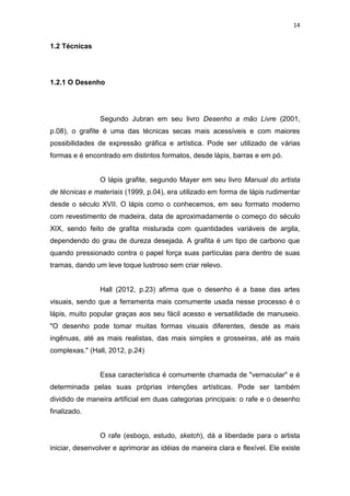 14
1.2 Técnicas
1.2.1 O Desenho
Segundo Jubran em seu livro Desenho a mão Livre (2001,
p.08), o grafite é uma das técnicas secas mais acessíveis e com maiores
possibilidades de expressão gráfica e artística. Pode ser utilizado de várias
formas e é encontrado em distintos formatos, desde lápis, barras e em pó.
O lápis grafite, segundo Mayer em seu livro Manual do artista
de técnicas e materiais (1999, p.04), era utilizado em forma de lápis rudimentar
desde o século XVII. O lápis como o conhecemos, em seu formato moderno
com revestimento de madeira, data de aproximadamente o começo do século
XIX, sendo feito de grafita misturada com quantidades variáveis de argila,
dependendo do grau de dureza desejada. A grafita é um tipo de carbono que
quando pressionado contra o papel força suas partículas para dentro de suas
tramas, dando um leve toque lustroso sem criar relevo.
Hall (2012, p.23) afirma que o desenho é a base das artes
visuais, sendo que a ferramenta mais comumente usada nesse processo é o
lápis, muito popular graças aos seu fácil acesso e versatilidade de manuseio.
"O desenho pode tomar muitas formas visuais diferentes, desde as mais
ingênuas, até as mais realistas, das mais simples e grosseiras, até as mais
complexas." (Hall, 2012, p.24)
Essa característica é comumente chamada de "vernacular" e é
determinada pelas suas próprias intenções artísticas. Pode ser também
dividido de maneira artificial em duas categorias principais: o rafe e o desenho
finalizado.
O rafe (esboço, estudo, sketch), dá a liberdade para o artista
iniciar, desenvolver e aprimorar as idéias de maneira clara e flexível. Ele existe
 