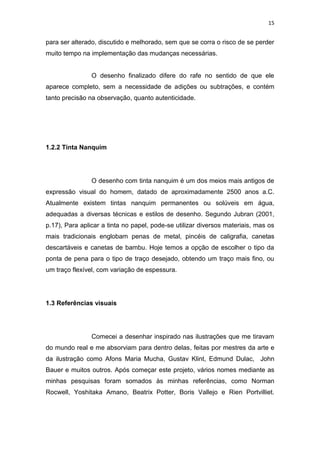 15
para ser alterado, discutido e melhorado, sem que se corra o risco de se perder
muito tempo na implementação das mudanças necessárias.
O desenho finalizado difere do rafe no sentido de que ele
aparece completo, sem a necessidade de adições ou subtrações, e contém
tanto precisão na observação, quanto autenticidade.
1.2.2 Tinta Nanquim
O desenho com tinta nanquim é um dos meios mais antigos de
expressão visual do homem, datado de aproximadamente 2500 anos a.C.
Atualmente existem tintas nanquim permanentes ou solúveis em água,
adequadas a diversas técnicas e estilos de desenho. Segundo Jubran (2001,
p.17), Para aplicar a tinta no papel, pode-se utilizar diversos materiais, mas os
mais tradicionais englobam penas de metal, pincéis de caligrafia, canetas
descartáveis e canetas de bambu. Hoje temos a opção de escolher o tipo da
ponta de pena para o tipo de traço desejado, obtendo um traço mais fino, ou
um traço flexível, com variação de espessura.
1.3 Referências visuais
Comecei a desenhar inspirado nas ilustrações que me tiravam
do mundo real e me absorviam para dentro delas, feitas por mestres da arte e
da ilustração como Afons Maria Mucha, Gustav Klint, Edmund Dulac, John
Bauer e muitos outros. Após começar este projeto, vários nomes mediante as
minhas pesquisas foram somados às minhas referências, como Norman
Rocwell, Yoshitaka Amano, Beatrix Potter, Boris Vallejo e Rien Portvilliet.
 