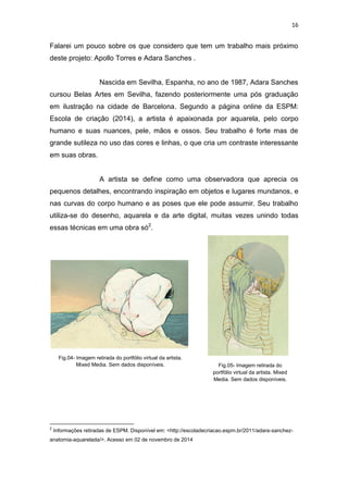 16
Falarei um pouco sobre os que considero que tem um trabalho mais próximo
deste projeto: Apollo Torres e Adara Sanches .
Nascida em Sevilha, Espanha, no ano de 1987, Adara Sanches
cursou Belas Artes em Sevilha, fazendo posteriormente uma pós graduação
em ilustração na cidade de Barcelona. Segundo a página online da ESPM:
Escola de criação (2014), a artista é apaixonada por aquarela, pelo corpo
humano e suas nuances, pele, mãos e ossos. Seu trabalho é forte mas de
grande sutileza no uso das cores e linhas, o que cria um contraste interessante
em suas obras.
A artista se define como uma observadora que aprecia os
pequenos detalhes, encontrando inspiração em objetos e lugares mundanos, e
nas curvas do corpo humano e as poses que ele pode assumir. Seu trabalho
utiliza-se do desenho, aquarela e da arte digital, muitas vezes unindo todas
essas técnicas em uma obra só2
.
2
Informações retiradas de ESPM. Disponível em: <http://escoladecriacao.espm.br/2011/adara-sanchez-
anatomia-aquarelada/>. Acesso em 02 de novembro de 2014
Fig.04- Imagem retirada do portfólio virtual da artista.
Mixed Media. Sem dados disponíveis. Fig.05- Imagem retirada do
portfólio virtual da artista. Mixed
Media. Sem dados disponíveis.
 