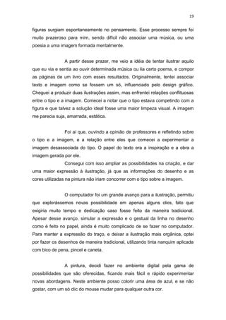 19
figuras surgiam espontaneamente no pensamento. Esse processo sempre foi
muito prazeroso para mim, sendo difícil não associar uma música, ou uma
poesia a uma imagem formada mentalmente.
A partir desse prazer, me veio a idéia de tentar ilustrar aquilo
que eu via e sentia ao ouvir determinada música ou lia certo poema, e compor
as páginas de um livro com esses resultados. Originalmente, tentei associar
texto e imagem como se fossem um só, influenciado pelo design gráfico.
Cheguei a produzir duas ilustrações assim, mas enfrentei relações conflituosas
entre o tipo e a imagem. Comecei a notar que o tipo estava competindo com a
figura e que talvez a solução ideal fosse uma maior limpeza visual. A imagem
me parecia suja, amarrada, estática.
Foi aí que, ouvindo a opinião de professores e refletindo sobre
o tipo e a imagem, e a relação entre eles que comecei a experimentar a
imagem desassociada do tipo. O papel do texto era a inspiração e a obra a
imagem gerada por ele.
Consegui com isso ampliar as possibilidades na criação, e dar
uma maior expressão à ilustração, já que as informações do desenho e as
cores utilizadas na pintura não iriam concorrer com o tipo sobre a imagem.
O computador foi um grande avanço para a ilustração, permitiu
que explorássemos novas possibilidade em apenas alguns clics, fato que
exigiria muito tempo e dedicação caso fosse feito da maneira tradicional.
Apesar desse avanço, simular a expressão e o gestual da linha no desenho
como é feito no papel, ainda é muito complicado de se fazer no computador.
Para manter a expressão do traço, e deixar a ilustração mais orgânica, optei
por fazer os desenhos de maneira tradicional, utilizando tinta nanquim aplicada
com bico de pena, pincel e caneta.
A pintura, decidi fazer no ambiente digital pela gama de
possibilidades que são oferecidas, ficando mais fácil e rápido experimentar
novas abordagens. Neste ambiente posso colorir uma área de azul, e se não
gostar, com um só clic do mouse mudar para qualquer outra cor.
 