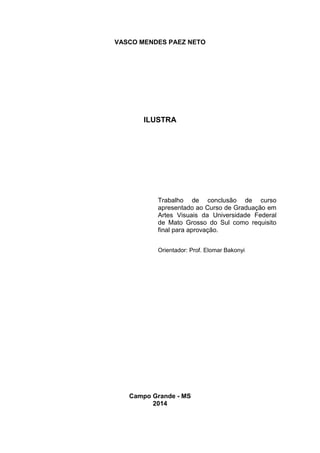 VASCO MENDES PAEZ NETO
ILUSTRA
Campo Grande - MS
2014
Trabalho de conclusão de curso
apresentado ao Curso de Graduação em
Artes Visuais da Universidade Federal
de Mato Grosso do Sul como requisito
final para aprovação.
Orientador: Prof. Elomar Bakonyi
 