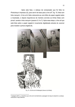 22
Após esta fase, o esboço da composição que foi feita no
Photoshop é impresso (5), para servir de base para a line art5
, fig. 10, feita com
tinta nanquim. A line art é feita colocando-se uma folha de papel vegetal sobre
a impressão, e depois traçando-se de maneira convicta as linhas feitas com
pincel, caneta e tinta nanquim (passos 5, 6 e 7). Após essa etapa, a line art que
está feita sobre o papel vegetal é novamente digitalizada através do scanner
para receber a pintura digital (8).
5
Castagini (2010, p. 16) afirma que a line art é normalmente a passagem do traço do desenho ou esboço
inicial para o traço definitivo.
Fig. 10 - Da line art a finalização (Acervo do Artista).
 