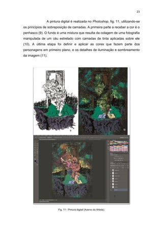 23
A pintura digital é realizada no Photoshop, fig. 11, utilizando-se
os princípios de sobreposição de camadas. A primeira parte a receber a cor é o
penhasco (9). O fundo é uma mistura que resulta da colagem de uma fotografia
manipulada de um céu estrelado com camadas de tinta aplicadas sobre ele
(10). A última etapa foi definir e aplicar as cores que fazem parte dos
personagens em primeiro plano, e os detalhes de iluminação e sombreamento
da imagem (11).
Fig. 11 - Pintura digital (Acervo do Artista).
 