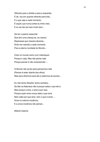 25
Olhando para a direita e para a esquerda,
E de, vez em quando olhando para trás...
E o que vejo a cada momento
É aquilo que nunca antes eu tinha visto,
E eu sei dar por isso muito bem...
Sei ter o pasmo essencial
Que tem uma criança se, ao nascer,
Reparasse que nascera deveras...
Sinto-me nascido a cada momento
Para a eterna novidade do Mundo...
Creio no mundo como num malmequer,
Porque o vejo. Mas não penso nele
Porque pensar é não compreender ...
O Mundo não se fez para pensarmos nele
(Pensar é estar doente dos olhos)
Mas para olharmos para ele e estarmos de acordo...
Eu não tenho filosofia: tenho sentidos...
Se falo na Natureza não é porque saiba o que ela é,
Mas porque a amo, e amo-a por isso,
Porque quem ama nunca sabe o que ama
Nem sabe por que ama, nem o que é amar ...
Amar é a eterna inocência,
E a única inocência não pensar...
Alberto Caeiros
 