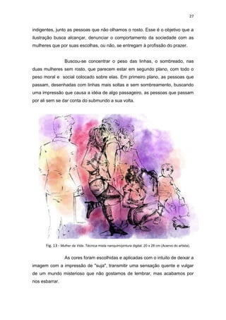 27
indigentes, junto as pessoas que não olhamos o rosto. Esse é o objetivo que a
ilustração busca alcançar, denunciar o comportamento da sociedade com as
mulheres que por suas escolhas, ou não, se entregam à profissão do prazer.
Buscou-se concentrar o peso das linhas, o sombreado, nas
duas mulheres sem rosto, que parecem estar em segundo plano, com todo o
peso moral e social colocado sobre elas. Em primeiro plano, as pessoas que
passam, desenhadas com linhas mais soltas e sem sombreamento, buscando
uma impressão que causa a idéia de algo passageiro, as pessoas que passam
por ali sem se dar conta do submundo a sua volta.
As cores foram escolhidas e aplicadas com o intuito de deixar a
imagem com a impressão de "suja", transmitir uma sensação quente e vulgar
de um mundo misterioso que não gostamos de lembrar, mas acabamos por
nos esbarrar.
Fig. 13 - Mulher da Vida. Técnica mista nanquim/pintura digital. 20 x 28 cm (Acervo do artista).
 