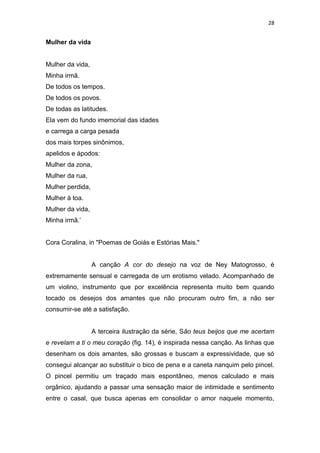 28
Mulher da vida
Mulher da vida,
Minha irmã.
De todos os tempos.
De todos os povos.
De todas as latitudes.
Ela vem do fundo imemorial das idades
e carrega a carga pesada
dos mais torpes sinônimos,
apelidos e ápodos:
Mulher da zona,
Mulher da rua,
Mulher perdida,
Mulher à toa.
Mulher da vida,
Minha irmã.’
Cora Coralina, in "Poemas de Goiás e Estórias Mais."
A canção A cor do desejo na voz de Ney Matogrosso, é
extremamente sensual e carregada de um erotismo velado. Acompanhado de
um violino, instrumento que por excelência representa muito bem quando
tocado os desejos dos amantes que não procuram outro fim, a não ser
consumir-se até a satisfação.
A terceira ilustração da série, São teus beijos que me acertam
e revelam a ti o meu coração (fig. 14), é inspirada nessa canção. As linhas que
desenham os dois amantes, são grossas e buscam a expressividade, que só
consegui alcançar ao substituir o bico de pena e a caneta nanquim pelo pincel.
O pincel permitiu um traçado mais espontâneo, menos calculado e mais
orgânico, ajudando a passar uma sensação maior de intimidade e sentimento
entre o casal, que busca apenas em consolidar o amor naquele momento,
 