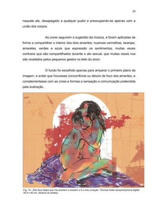 29
naquele ato, desapegado a qualquer pudor e preocupando-se apenas com a
união dos corpos.
As cores seguiram a sugestão da música, e foram aplicadas de
forma a compartilhar o interior dos dois amantes, nuances vermelhas, laranjas,
amarelas, verdes e azuis que expressão os sentimentos, muitas vezes
confusos que são compartilhados durante o ato sexual, que muitas vezes nos
são revelados pelos pequenos gestos no leito do amor.
O fundo foi escolhido apenas para amparar o primeiro plano da
imagem, e evitar que houvesse concorrência ou desvio de foco dos amantes, e
complementasse com as cores e formas a sensação e comunicação pretendida
pela ilustração.
Fig. 14 - São teus beijos que me acertam e revelam a ti o meu coração. Técnica mista nanquim/pintura digital.
30,5 x 40 cm. (Acervo do artista).
 