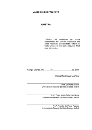 VASCO MENDES PAEZ NETO
ILUSTRA
Campo Grande, MS, _____ de __________________ de 2014
COMISSÃO EXAMINADORA
__________________________________________________
Prof. Elomar Bakonyi
Universidade Federal de Mato Grosso do Sul
__________________________________________________
Profª. Carla Maria Buffo de Cápua
Universidade Federal de Mato Grosso do Sul
__________________________________________________
Profª. Priscilla de Paula Pessoa
Universidade Federal de Mato Grosso do Sul
Trabalho de conclusão de curso
apresentado ao Curso de Graduação em
Artes Visuais da Universidade Federal de
Mato Grosso do Sul como requisito final
para aprovação.
 