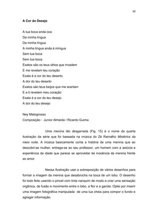 30
A Cor do Desejo
A tua boca anda oca
Da minha língua
Da minha língua
A minha língua anda à míngua
Sem tua boca
Sem tua boca
Exatos são os teus olhos que invadem
E me revelam teu coração
Exata é a cor do teu deserto
A dor do teu deserto
Exatos são teus beijos que me acertam
E a ti revelam meu coração
Exata é a cor do teu desejo
A dor do teu desejo
Ney Matogrosso
Composição : Junior Almeida / Ricardo Guima
Uma menina tão desgarrada (Fig. 15) é o nome da quarta
ilustração da série que foi baseada na música do Zé Ramalho Mistérios da
meio noite. A música basicamente conta a história de uma menina que ao
descobri-se mulher, entrega-se ao seu professor, um homem com a astúcia e
experiência da idade que parece se aproveitar da inocência da menina frente
ao amor.
Nessa Ilustração usei a sobreposição de vários desenhos para
formar a imagem da menina que desabrocha na boca de um lobo. O desenho
foi todo feito usando o pincel com tinta nanquim de modo a criar uma sensação
orgânica, de fusão e movimento entre o lobo, a flor e a garota. Optei por inserir
uma imagem fotográfica manipulada de uma lua cheia para compor o fundo e
agregar informação.
 