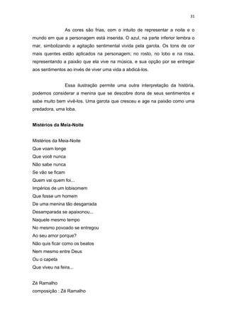 31
As cores são frias, com o intuito de representar a noite e o
mundo em que a personagem está inserida. O azul, na parte inferior lembra o
mar, simbolizando a agitação sentimental vivida pela garota. Os tons de cor
mais quentes estão aplicados na personagem; no rosto, no lobo e na rosa,
representando a paixão que ela vive na música, e sua opção por se entregar
aos sentimentos ao invés de viver uma vida a abdicá-los.
Essa ilustração permite uma outra interpretação da história,
podemos considerar a menina que se descobre dona de seus sentimentos e
sabe muito bem vivê-los. Uma garota que cresceu e age na paixão como uma
predadora, uma loba.
Mistérios da Meia-Noite
Mistérios da Meia-Noite
Que voam longe
Que você nunca
Não sabe nunca
Se vão se ficam
Quem vai quem foi...
Impérios de um lobisomem
Que fosse um homem
De uma menina tão desgarrada
Desamparada se apaixonou...
Naquele mesmo tempo
No mesmo povoado se entregou
Ao seu amor porque?
Não quis ficar como os beatos
Nem mesmo entre Deus
Ou o capeta
Que viveu na feira...
Zé Ramalho
composição : Zé Ramalho
 