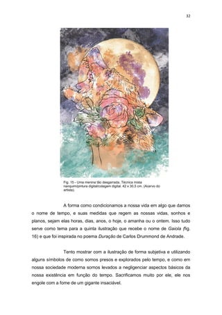 32
A forma como condicionamos a nossa vida em algo que damos
o nome de tempo, e suas medidas que regem as nossas vidas, sonhos e
planos, sejam elas horas, dias, anos, o hoje, o amanha ou o ontem. Isso tudo
serve como tema para a quinta ilustração que recebe o nome de Gaiola (fig.
16) e que foi inspirada no poema Duração de Carlos Drummond de Andrade.
Tento mostrar com a ilustração de forma subjetiva e utilizando
alguns símbolos de como somos presos e explorados pelo tempo, e como em
nossa sociedade moderna somos levados a negligenciar aspectos básicos da
nossa existência em função do tempo. Sacrificamos muito por ele, ele nos
engole com a fome de um gigante insaciável.
Fig. 15 - Uma menina tão desgarrada. Técnica mista
nanquim/pintura digital/colagem digital. 42 x 30,5 cm. (Acervo do
artista).
 